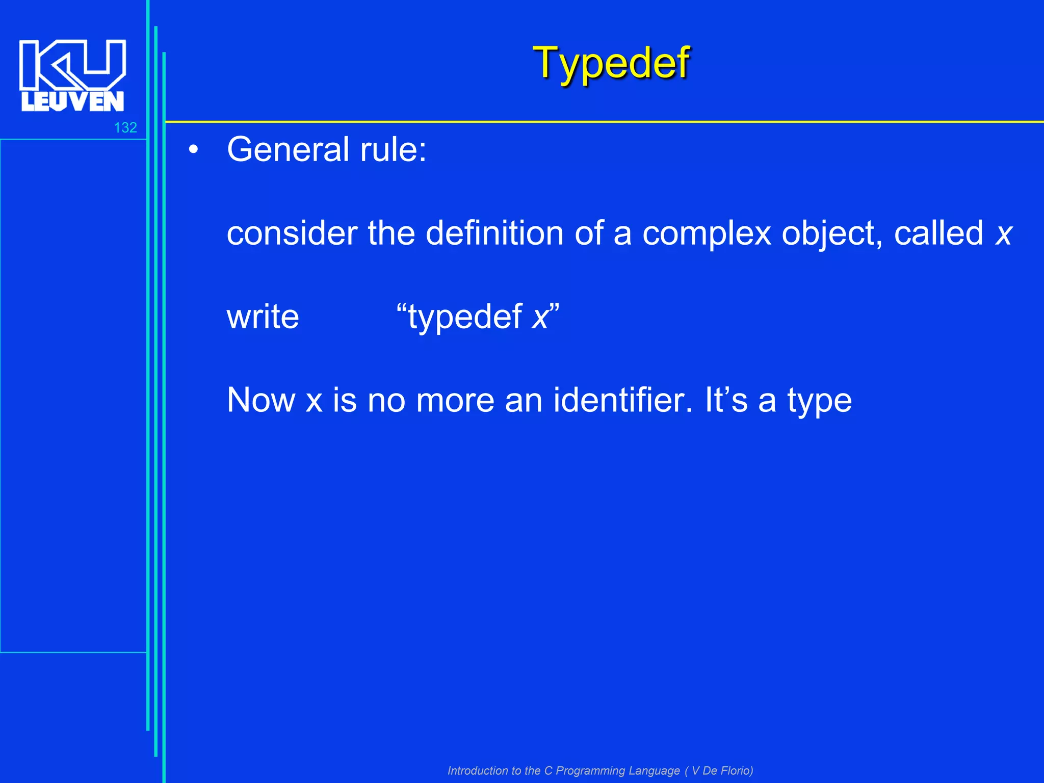 Typedef
132

• General rule:
consider the definition of a complex object, called x
write

“typedef x”

Now x is no more an identifier. It’s a type

Introduction to the C Programming Language ( V De Florio)

 