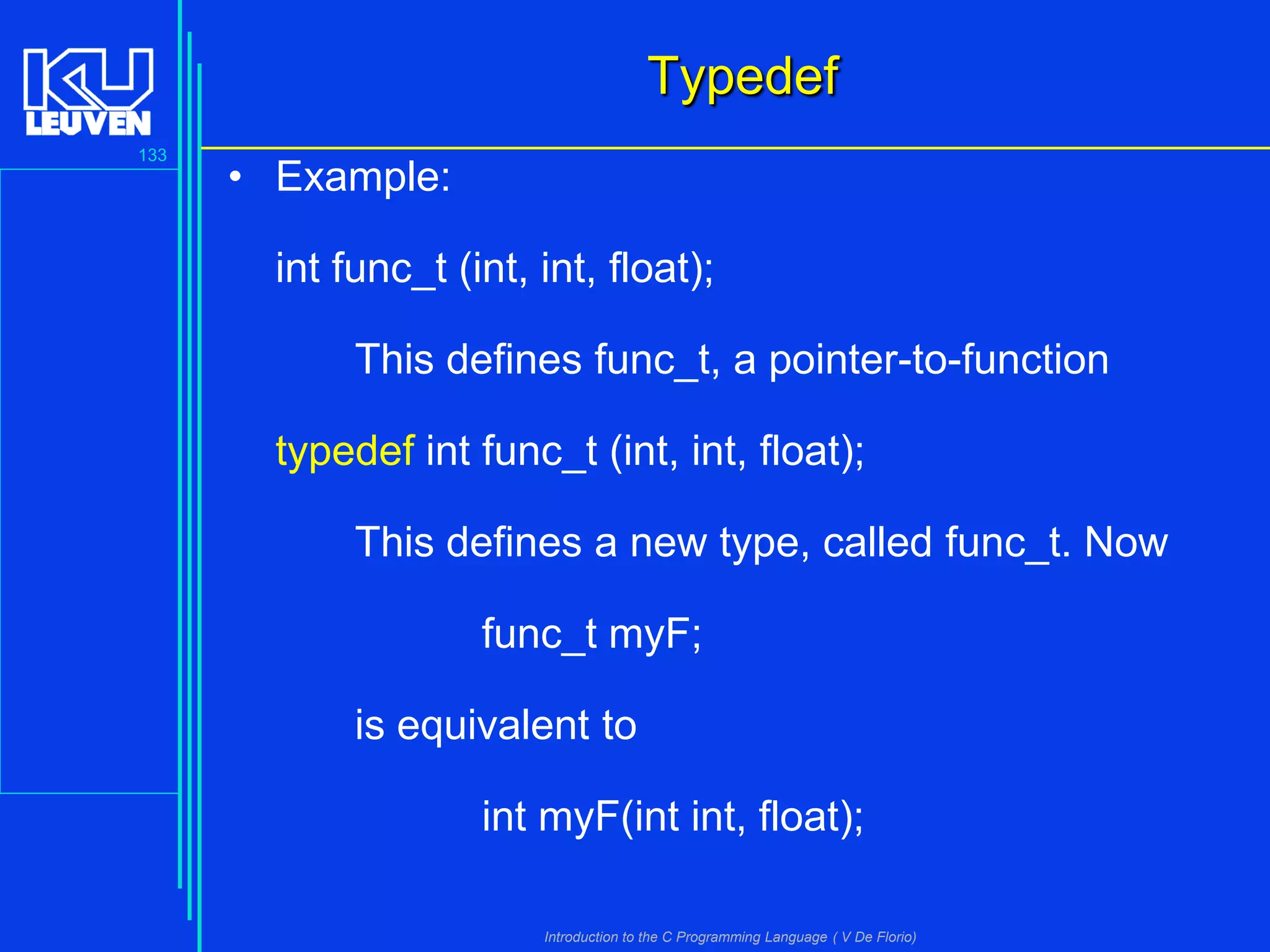 Typedef
133

• Example:
int func_t (int, int, float);
This defines func_t, a pointer-to-function
typedef int func_t (int, int, float);

This defines a new type, called func_t. Now
func_t myF;

is equivalent to
int myF(int int, float);
Introduction to the C Programming Language ( V De Florio)

 