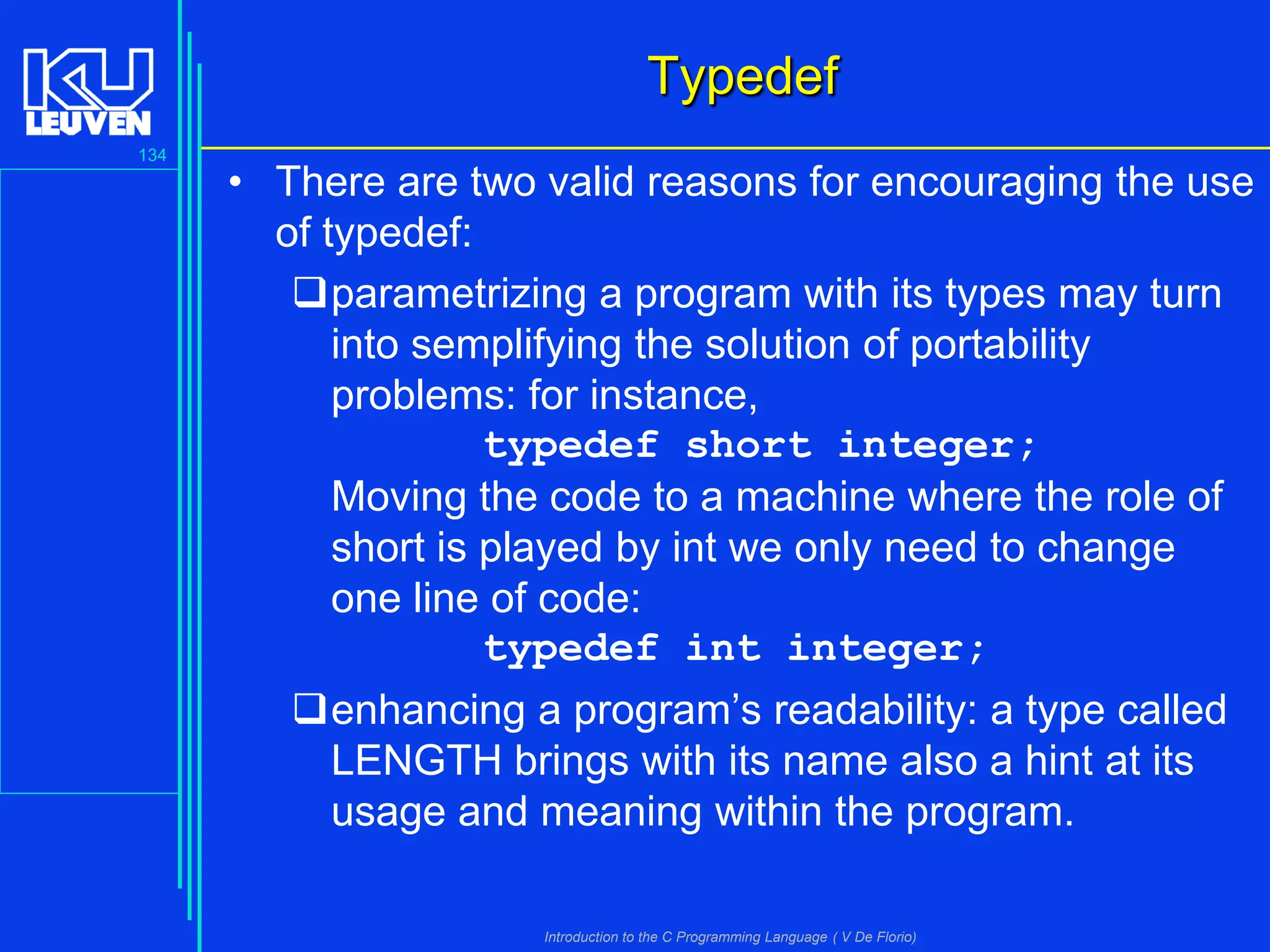 Typedef
134

• There are two valid reasons for encouraging the use
of typedef:
parametrizing a program with its types may turn
into semplifying the solution of portability
problems: for instance,
typedef short integer;
Moving the code to a machine where the role of
short is played by int we only need to change
one line of code:
typedef int integer;
enhancing a program’s readability: a type called
LENGTH brings with its name also a hint at its
usage and meaning within the program.
Introduction to the C Programming Language ( V De Florio)

 