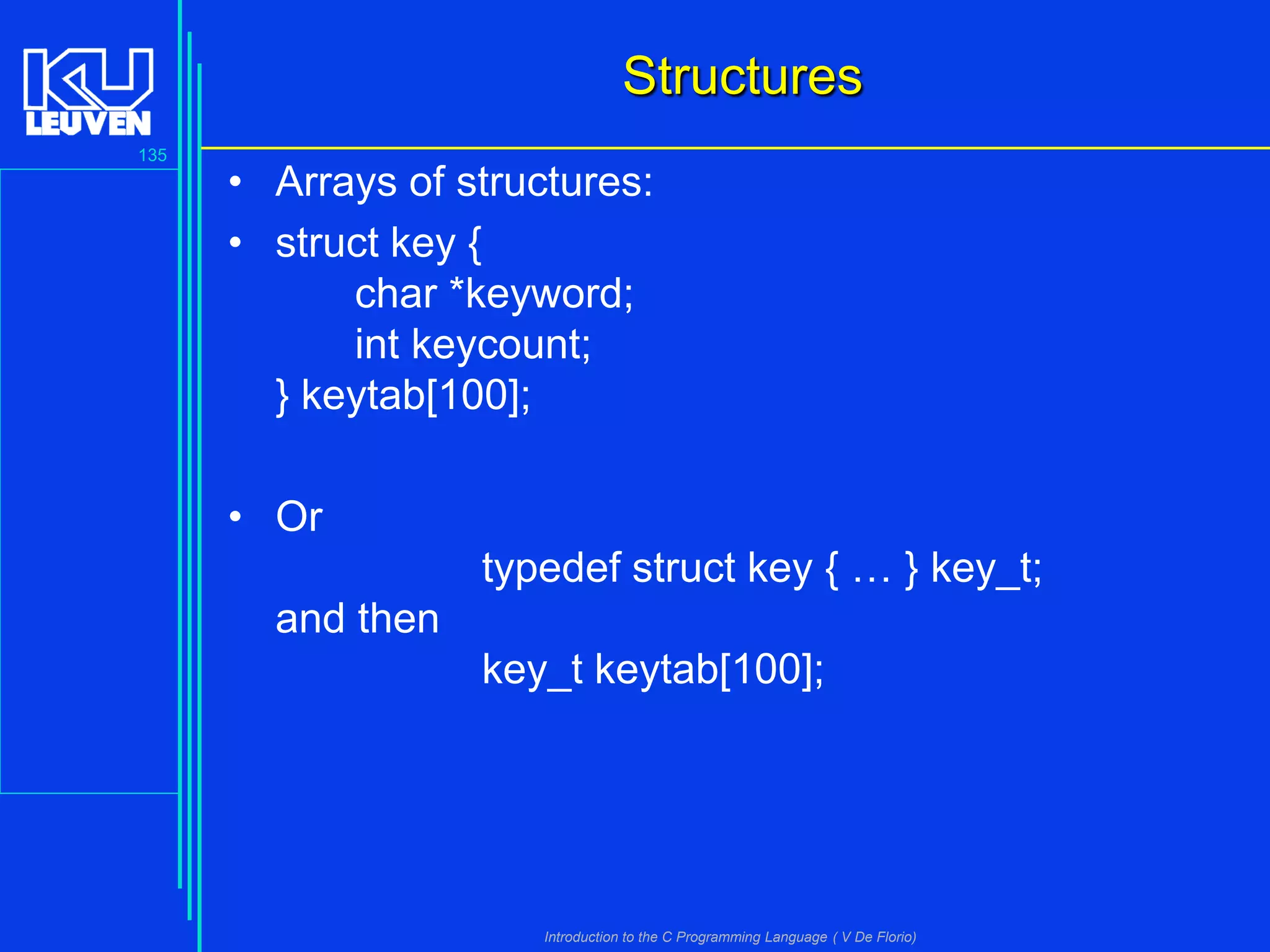 Structures
135

• Arrays of structures:
• struct key {
char *keyword;
int keycount;
} keytab[100];
• Or
typedef struct key { … } key_t;
and then
key_t keytab[100];

Introduction to the C Programming Language ( V De Florio)

 