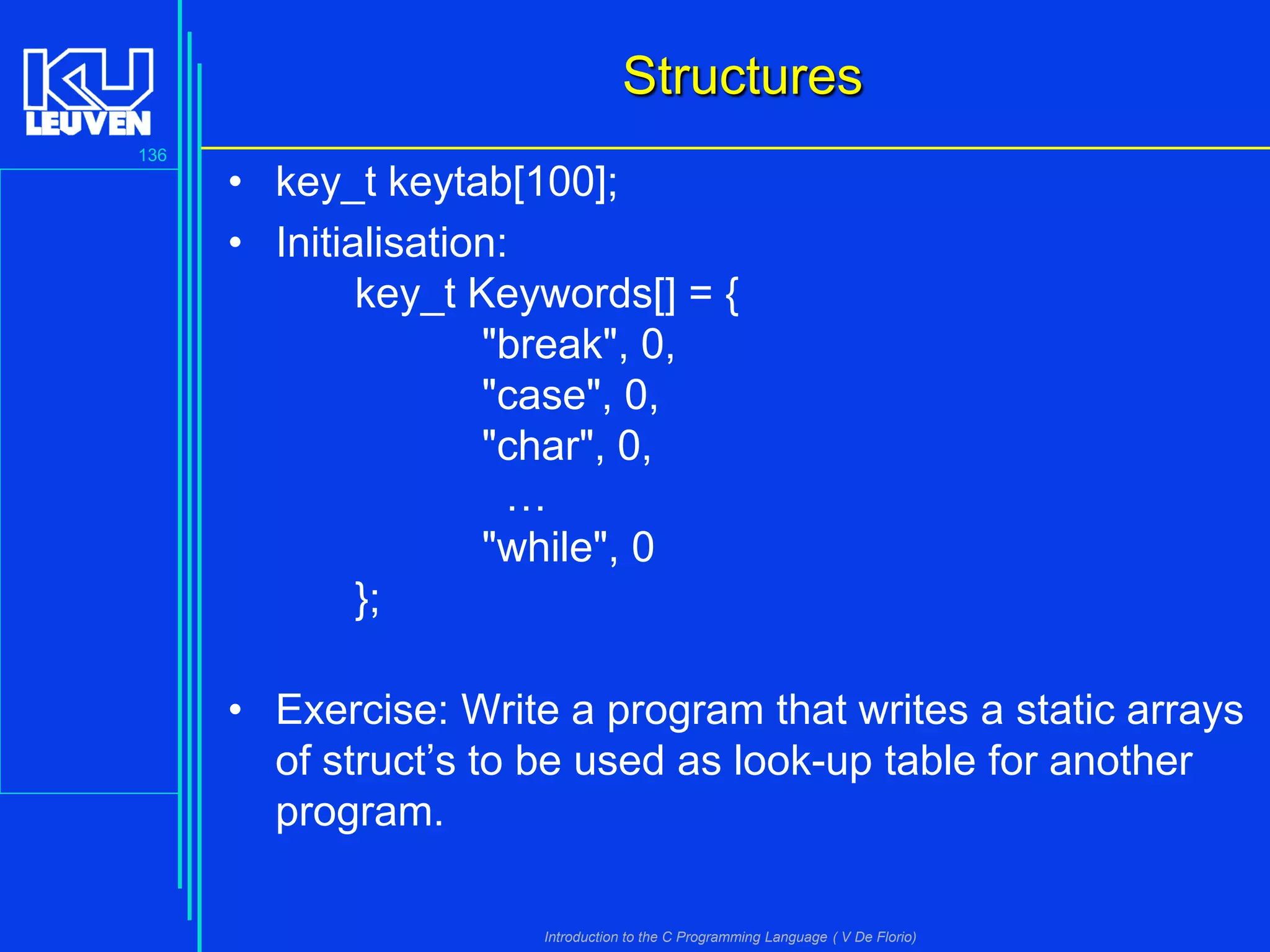 Structures
136

• key_t keytab[100];
• Initialisation:
key_t Keywords[] = {
"break", 0,
"case", 0,
"char", 0,
…
"while", 0
};
• Exercise: Write a program that writes a static arrays
of struct’s to be used as look-up table for another
program.
Introduction to the C Programming Language ( V De Florio)

 