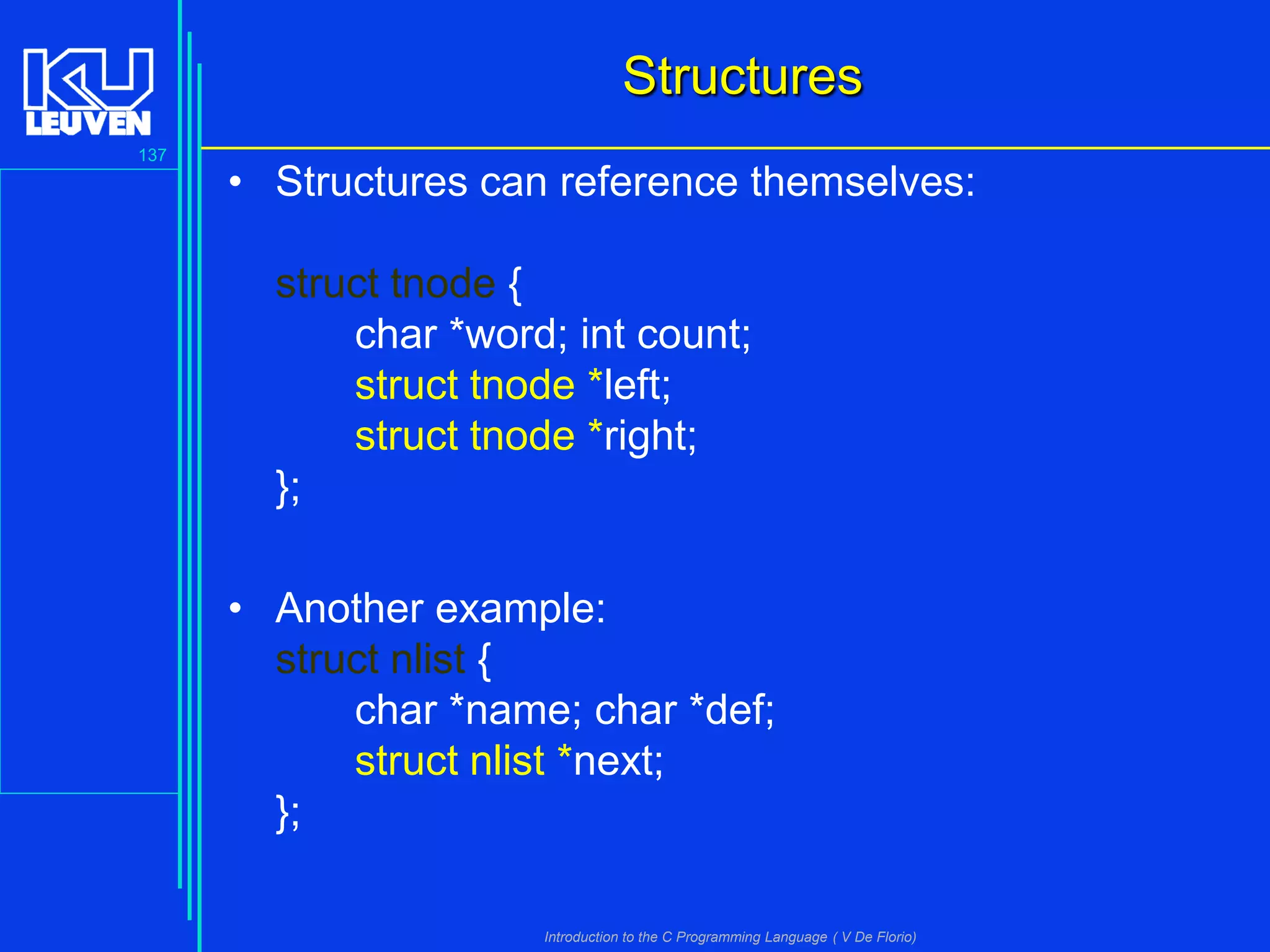 Structures
137

• Structures can reference themselves:
struct tnode {
char *word; int count;
struct tnode *left;
struct tnode *right;
};
• Another example:
struct nlist {
char *name; char *def;
struct nlist *next;
};
Introduction to the C Programming Language ( V De Florio)

 
