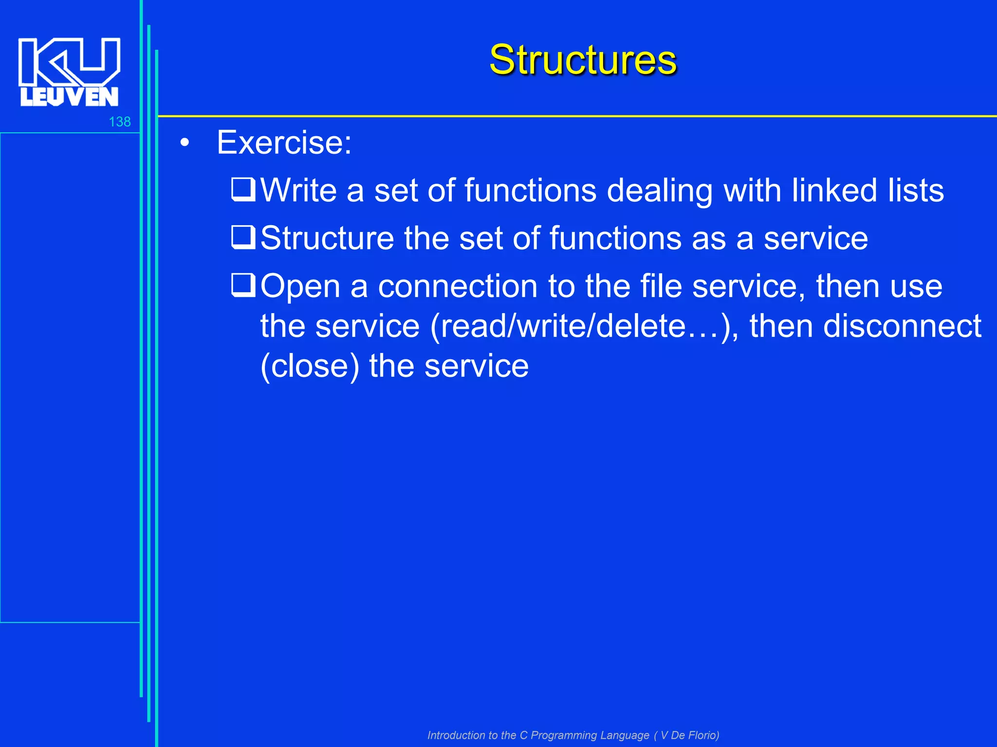 Structures
138

• Exercise:
Write a set of functions dealing with linked lists
Structure the set of functions as a service
Open a connection to the file service, then use
the service (read/write/delete…), then disconnect
(close) the service

Introduction to the C Programming Language ( V De Florio)

 