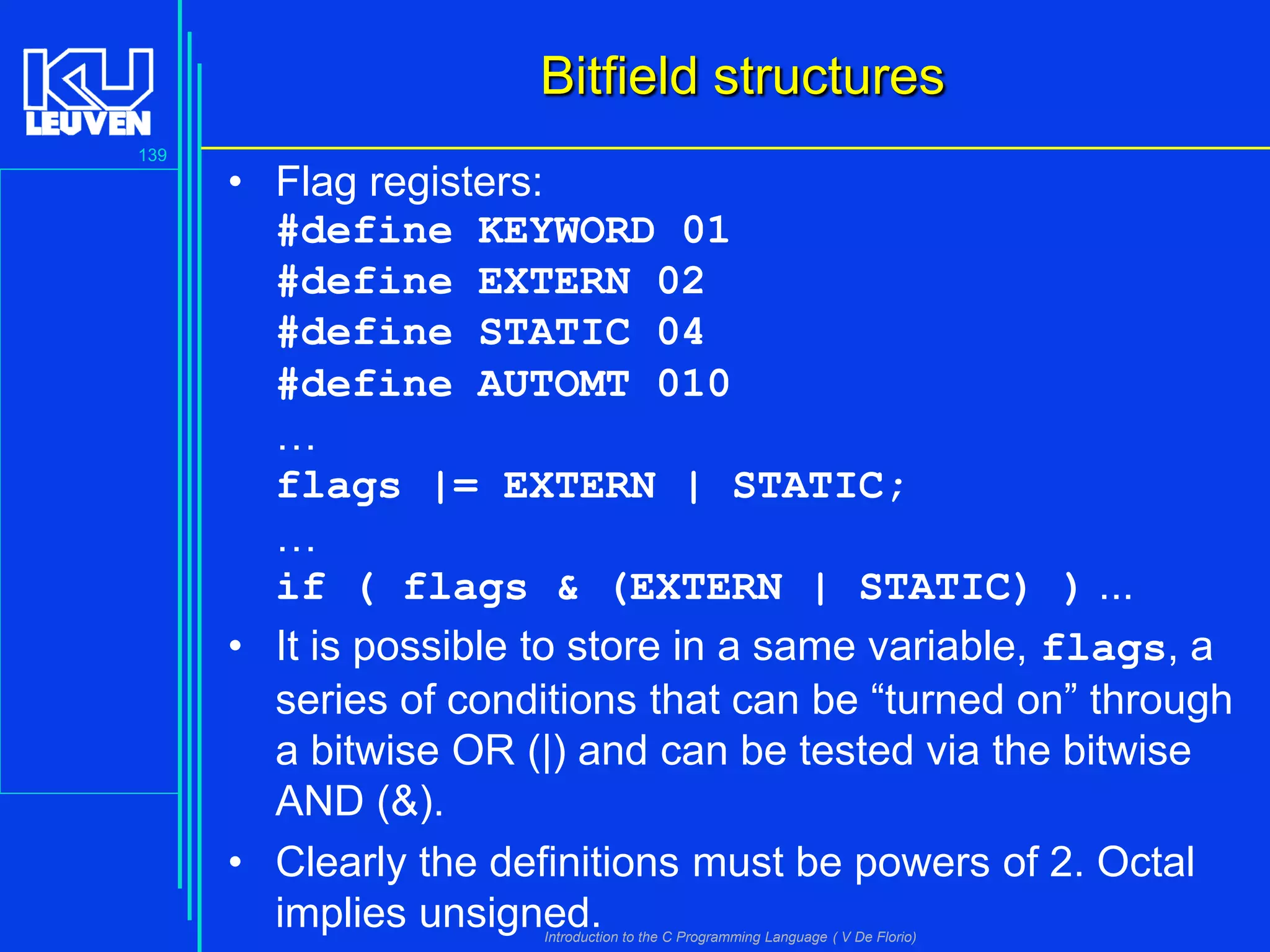 Bitfield structures
139

• Flag registers:
#define KEYWORD 01
#define EXTERN 02
#define STATIC 04
#define AUTOMT 010
…
flags |= EXTERN | STATIC;
…
if ( flags & (EXTERN | STATIC) ) ...
• It is possible to store in a same variable, flags, a
series of conditions that can be “turned on” through
a bitwise OR (|) and can be tested via the bitwise
AND (&).
• Clearly the definitions must be powers of 2. Octal
implies unsigned.
Introduction to the C Programming Language ( V De Florio)

 