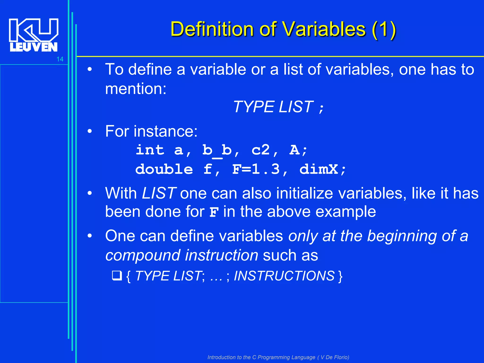 Definition of Variables (1)
14

• To define a variable or a list of variables, one has to
mention:
TYPE LIST ;

• For instance:
int a, b_b, c2, A;
double f, F=1.3, dimX;
• With LIST one can also initialize variables, like it has
been done for F in the above example
• One can define variables only at the beginning of a
compound instruction such as
 { TYPE LIST; … ; INSTRUCTIONS }

Introduction to the C Programming Language ( V De Florio)

 
