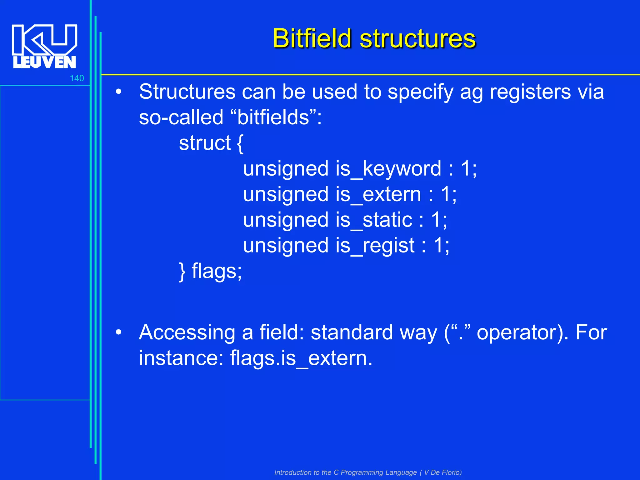 Bitfield structures
140

• Structures can be used to specify ag registers via
so-called “bitfields”:
struct {
unsigned is_keyword : 1;
unsigned is_extern : 1;
unsigned is_static : 1;
unsigned is_regist : 1;
} flags;
• Accessing a field: standard way (“.” operator). For
instance: flags.is_extern.

Introduction to the C Programming Language ( V De Florio)

 