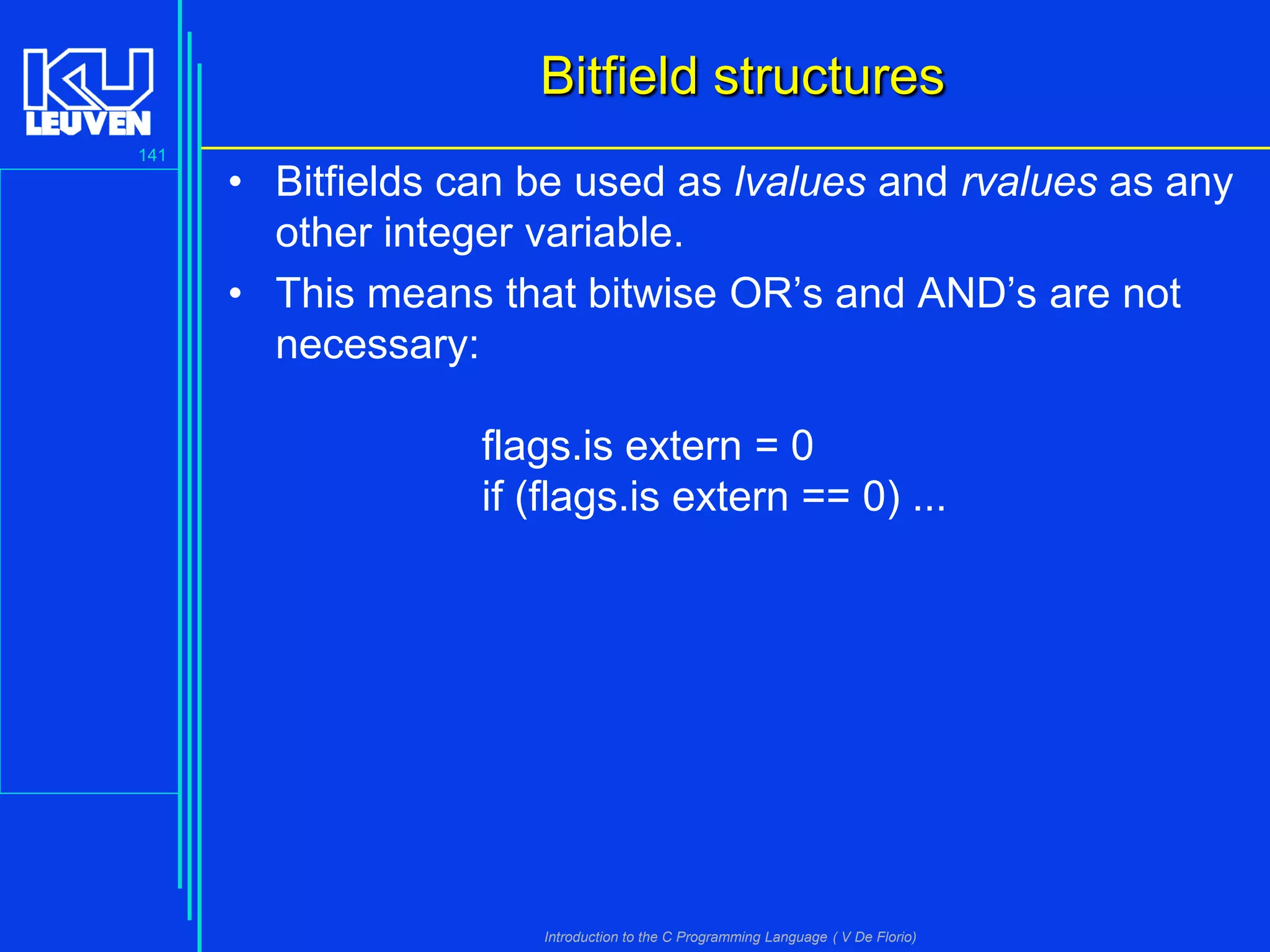Bitfield structures
141

• Bitfields can be used as lvalues and rvalues as any
other integer variable.
• This means that bitwise OR’s and AND’s are not
necessary:
flags.is extern = 0
if (flags.is extern == 0) ...

Introduction to the C Programming Language ( V De Florio)

 