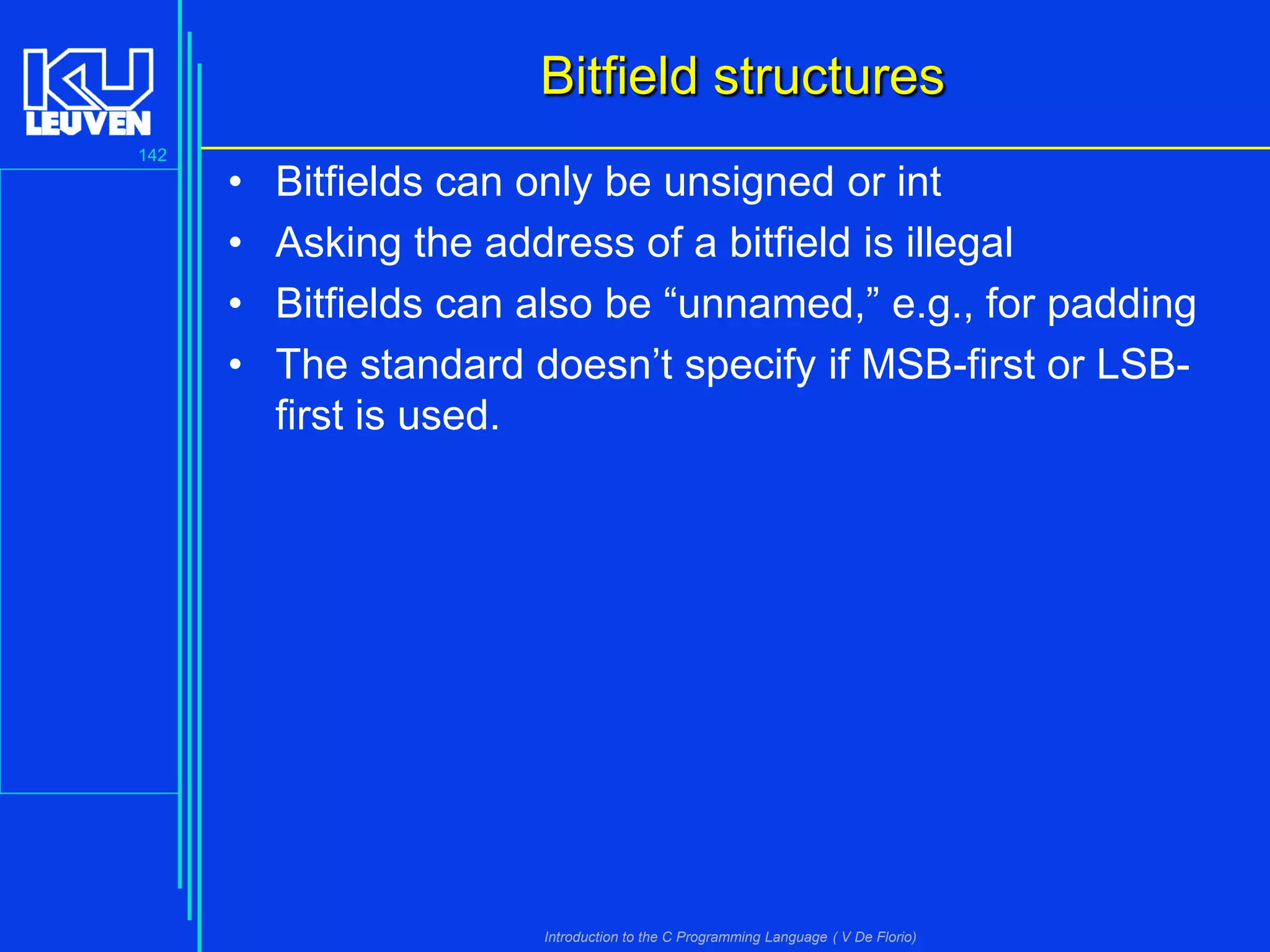 Bitfield structures
142

•
•
•
•

Bitfields can only be unsigned or int
Asking the address of a bitfield is illegal
Bitfields can also be “unnamed,” e.g., for padding
The standard doesn’t specify if MSB-first or LSBfirst is used.

Introduction to the C Programming Language ( V De Florio)

 