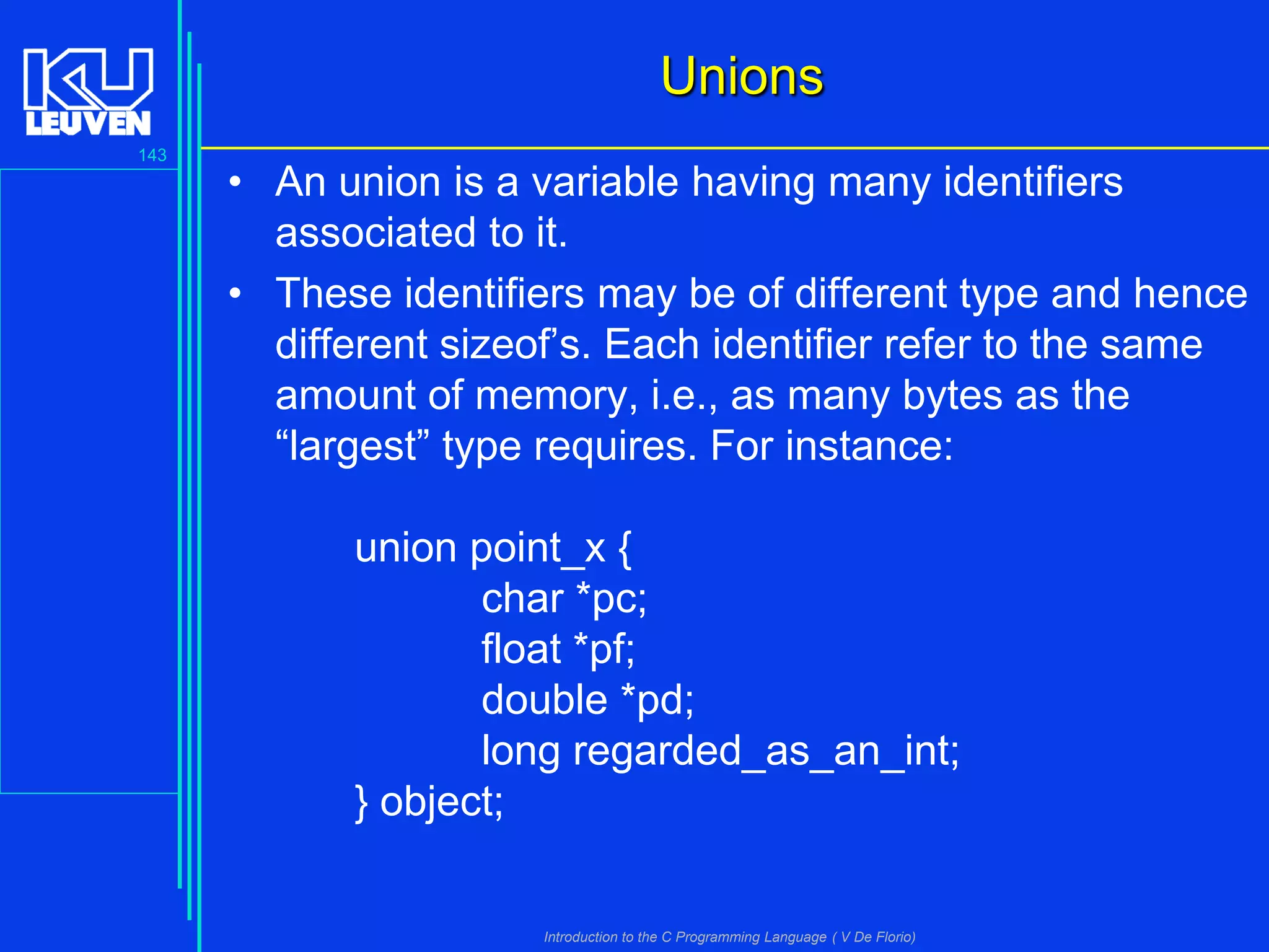 Unions
143

• An union is a variable having many identifiers
associated to it.
• These identifiers may be of different type and hence
different sizeof’s. Each identifier refer to the same
amount of memory, i.e., as many bytes as the
“largest” type requires. For instance:

union point_x {
char *pc;
float *pf;
double *pd;
long regarded_as_an_int;
} object;

Introduction to the C Programming Language ( V De Florio)

 