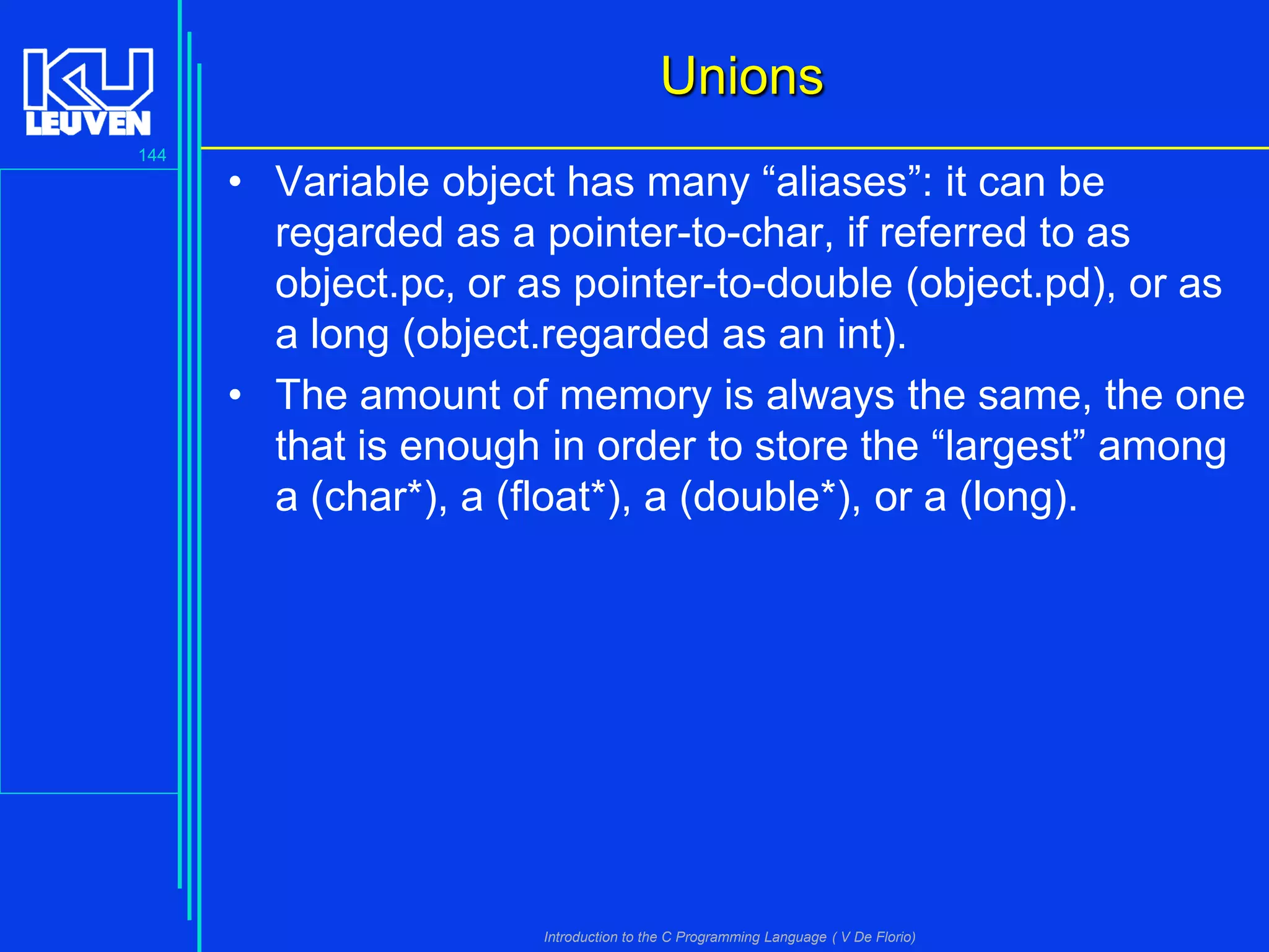 Unions
144

• Variable object has many “aliases”: it can be
regarded as a pointer-to-char, if referred to as
object.pc, or as pointer-to-double (object.pd), or as
a long (object.regarded as an int).
• The amount of memory is always the same, the one
that is enough in order to store the “largest” among
a (char*), a (float*), a (double*), or a (long).

Introduction to the C Programming Language ( V De Florio)

 