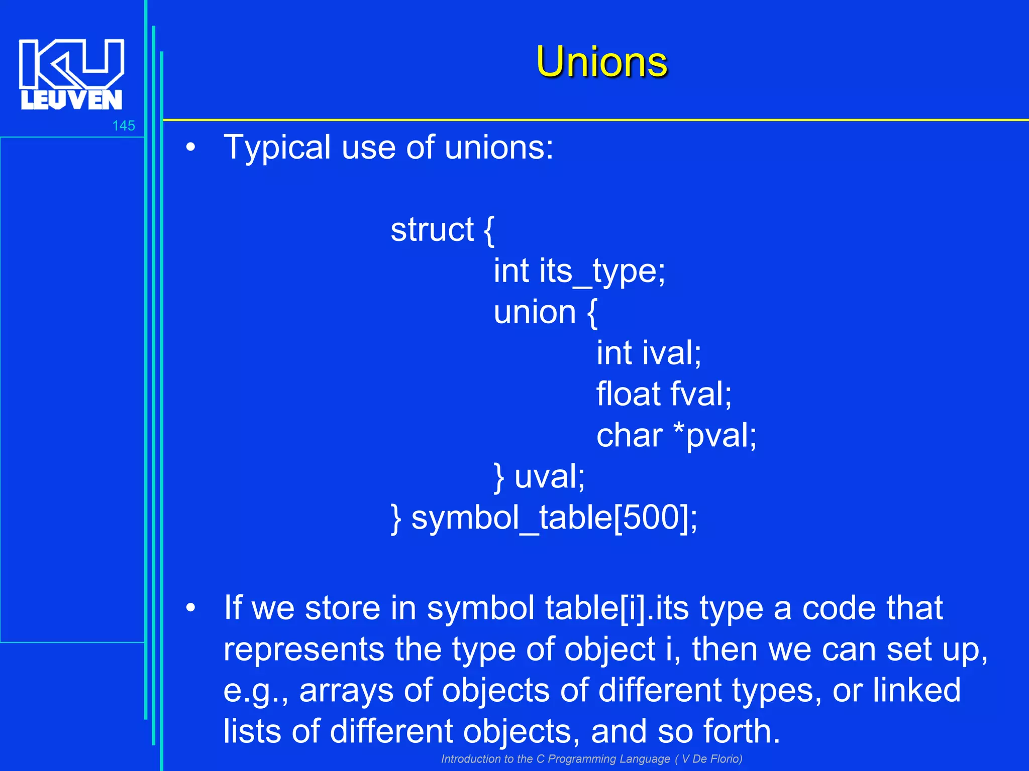 Unions
145

• Typical use of unions:
struct {
int its_type;
union {
int ival;
float fval;
char *pval;
} uval;
} symbol_table[500];

• If we store in symbol table[i].its type a code that
represents the type of object i, then we can set up,
e.g., arrays of objects of different types, or linked
lists of different objects, and so forth.
Introduction to the C Programming Language ( V De Florio)

 
