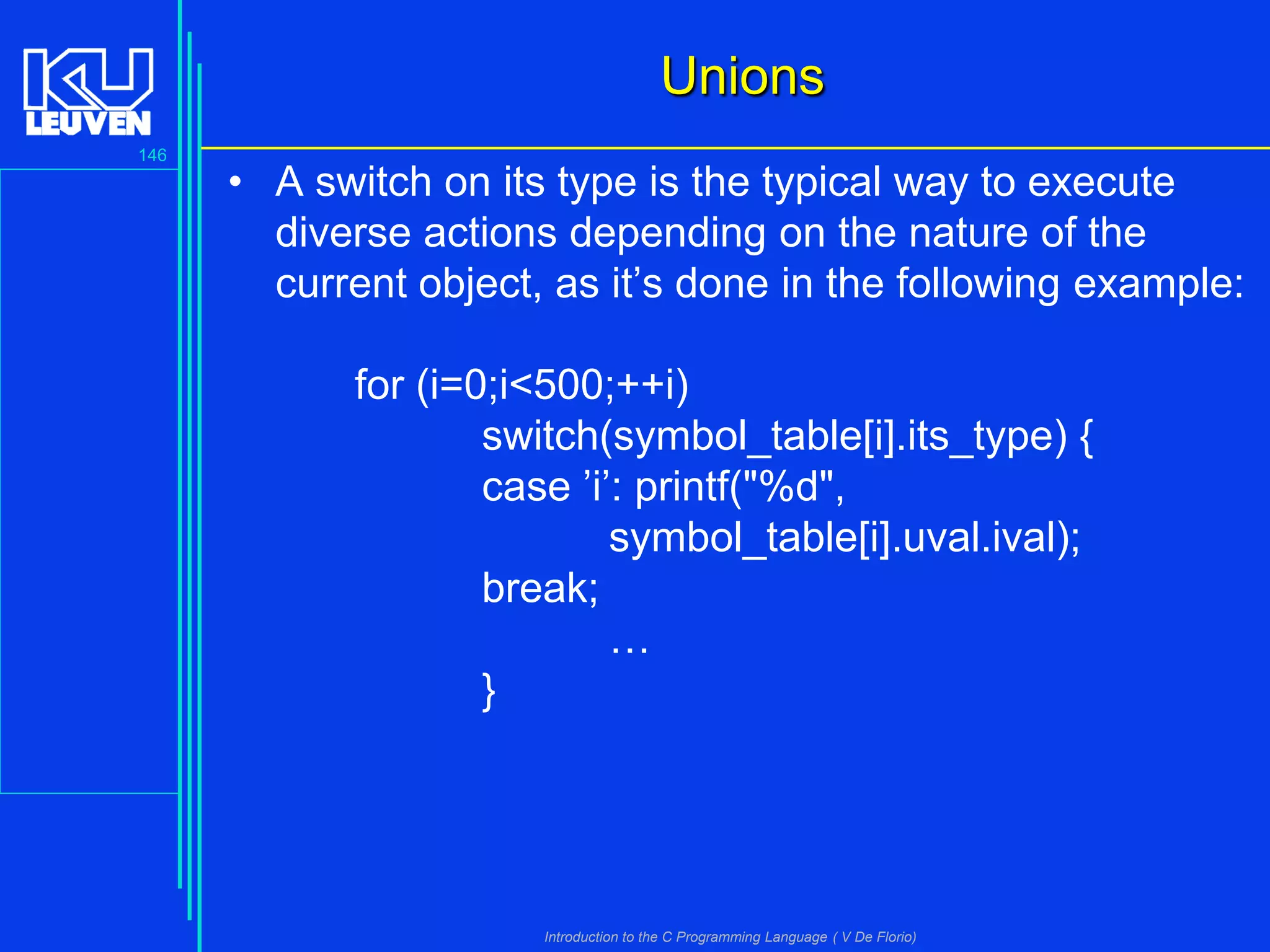 Unions
146

• A switch on its type is the typical way to execute
diverse actions depending on the nature of the
current object, as it’s done in the following example:
for (i=0;i<500;++i)
switch(symbol_table[i].its_type) {
case ’i’: printf("%d",
symbol_table[i].uval.ival);
break;
…
}

Introduction to the C Programming Language ( V De Florio)

 