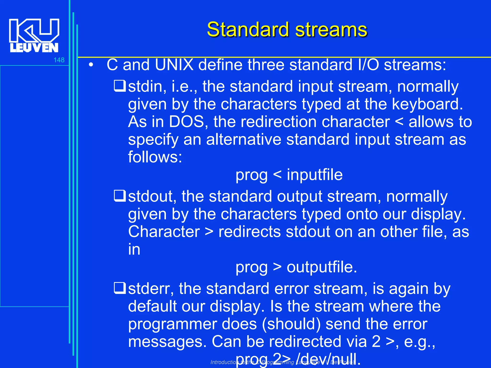 Standard streams
148

• C and UNIX define three standard I/O streams:
stdin, i.e., the standard input stream, normally
given by the characters typed at the keyboard.
As in DOS, the redirection character < allows to
specify an alternative standard input stream as
follows:
prog < inputfile
stdout, the standard output stream, normally
given by the characters typed onto our display.
Character > redirects stdout on an other file, as
in
prog > outputfile.
stderr, the standard error stream, is again by
default our display. Is the stream where the
programmer does (should) send the error
messages. Can be redirected via 2 >, e.g.,
prog 2> /dev/null.
Introduction to the C Programming Language ( V De Florio)

 