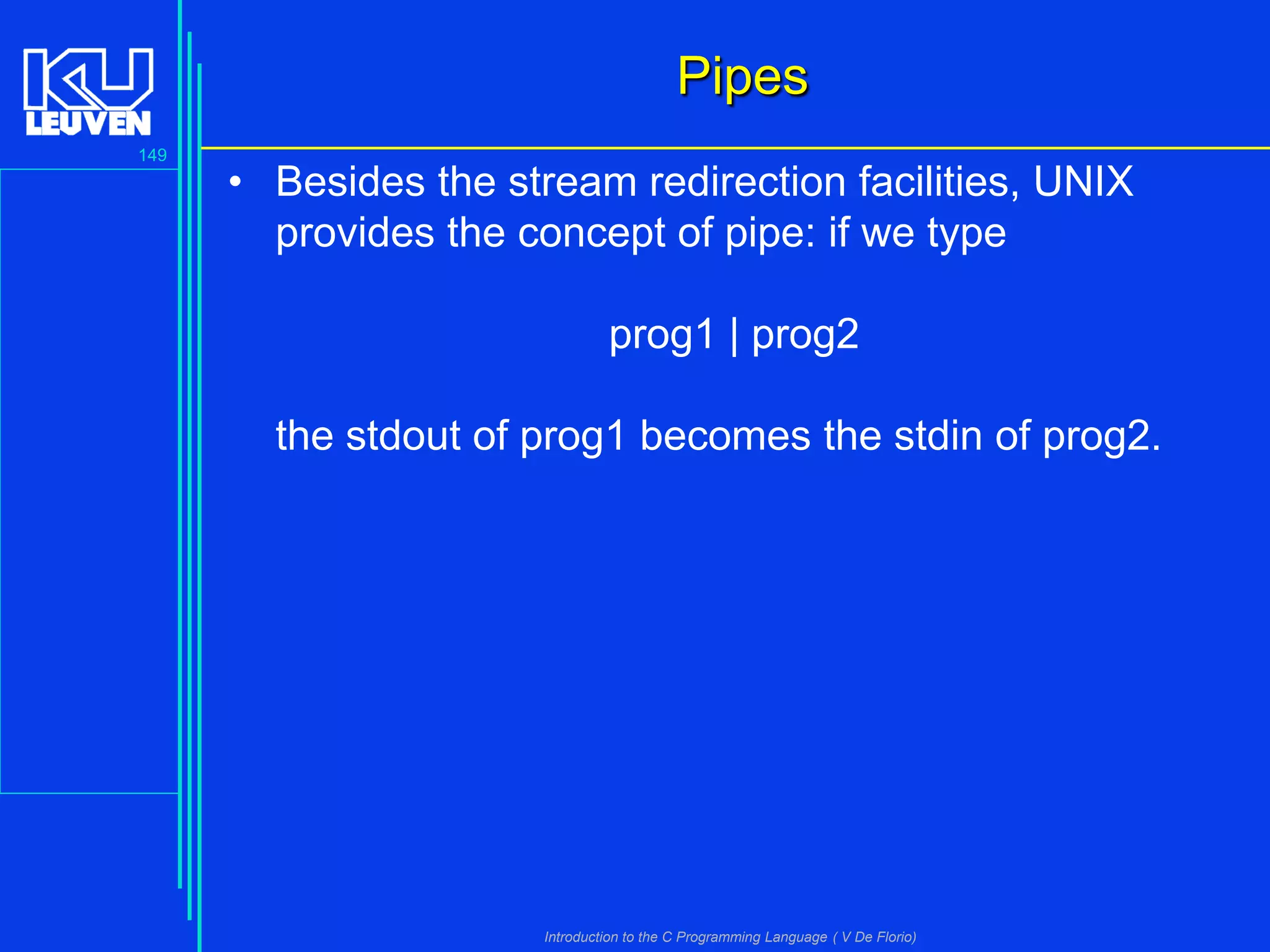 Pipes
149

• Besides the stream redirection facilities, UNIX
provides the concept of pipe: if we type

prog1 | prog2
the stdout of prog1 becomes the stdin of prog2.

Introduction to the C Programming Language ( V De Florio)

 