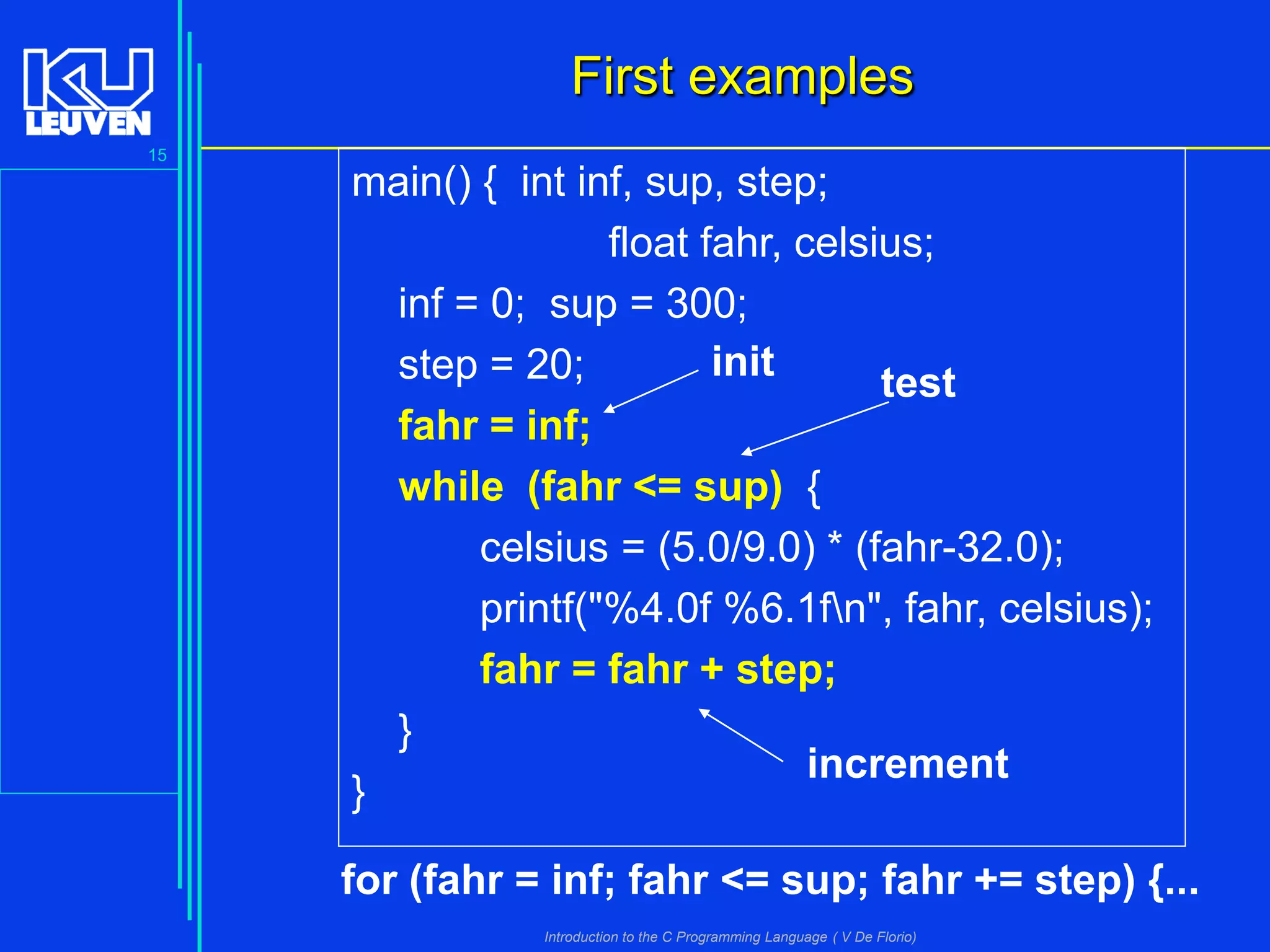 First examples
15

main() { int inf, sup, step;
float fahr, celsius;
inf = 0; sup = 300;
init
step = 20;
test

}

fahr = inf;
while (fahr <= sup) {
celsius = (5.0/9.0) * (fahr-32.0);
printf("%4.0f %6.1fn", fahr, celsius);
fahr = fahr + step;
}
increment

for (fahr = inf; fahr <= sup; fahr += step) {...
Introduction to the C Programming Language ( V De Florio)

 