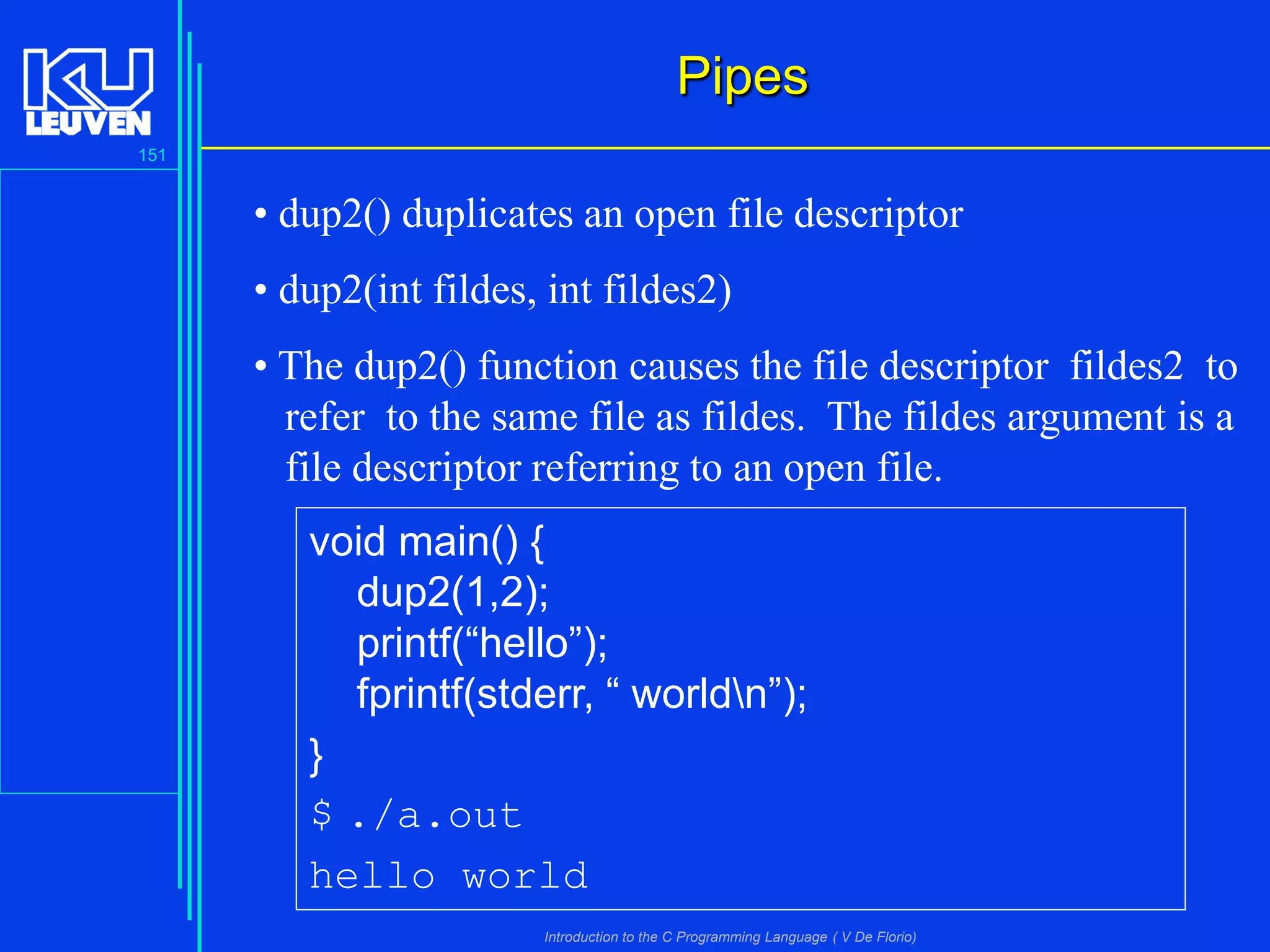 Pipes
151

• dup2() duplicates an open file descriptor
• dup2(int fildes, int fildes2)
• The dup2() function causes the file descriptor fildes2 to
refer to the same file as fildes. The fildes argument is a
file descriptor referring to an open file.

void main() {
dup2(1,2);
printf(“hello”);
fprintf(stderr, “ worldn”);
}
$ ./a.out
hello world
Introduction to the C Programming Language ( V De Florio)

 