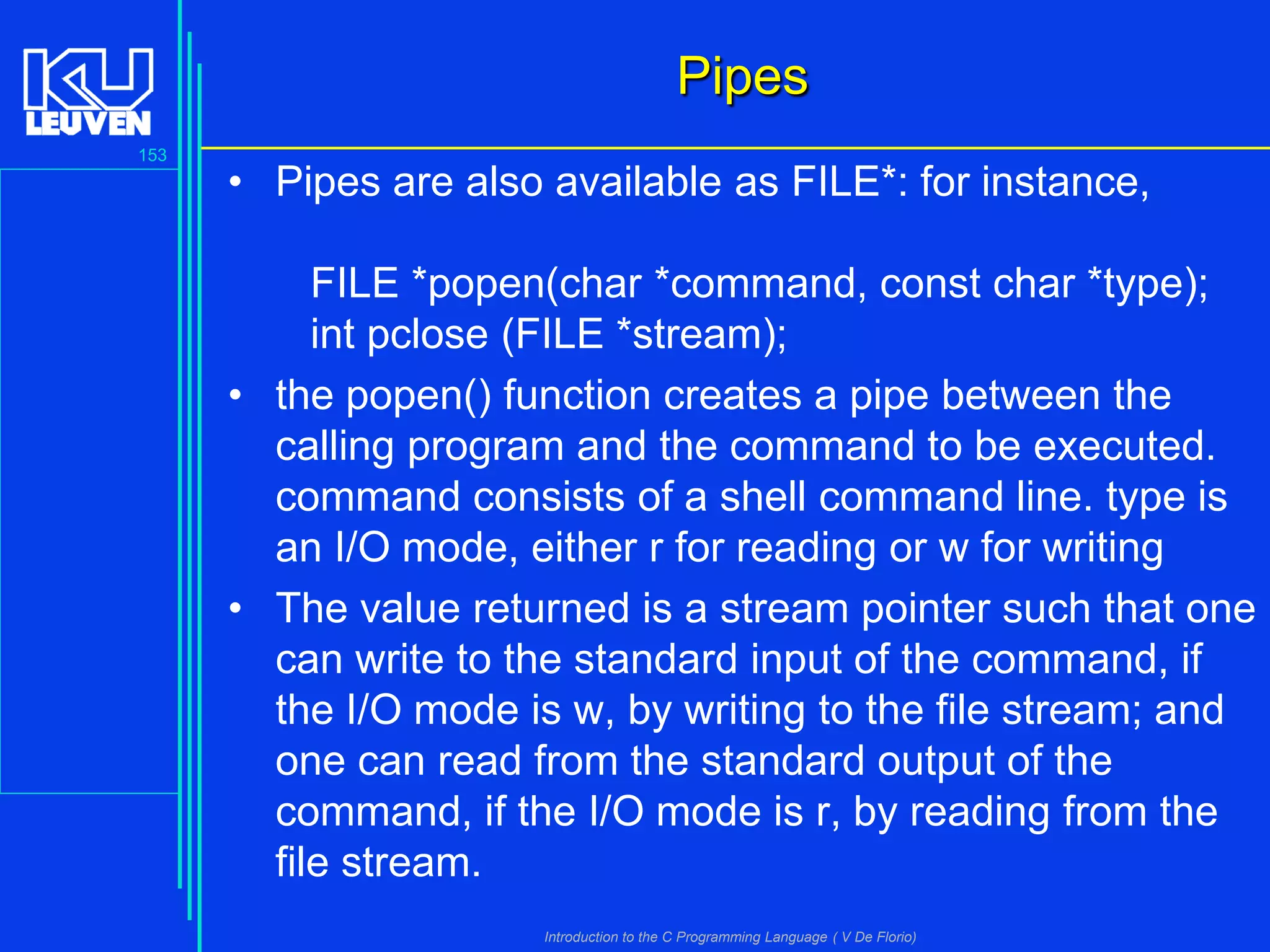 Pipes
153

• Pipes are also available as FILE*: for instance,
FILE *popen(char *command, const char *type);
int pclose (FILE *stream);
• the popen() function creates a pipe between the
calling program and the command to be executed.
command consists of a shell command line. type is
an I/O mode, either r for reading or w for writing
• The value returned is a stream pointer such that one
can write to the standard input of the command, if
the I/O mode is w, by writing to the file stream; and
one can read from the standard output of the
command, if the I/O mode is r, by reading from the
file stream.
Introduction to the C Programming Language ( V De Florio)

 
