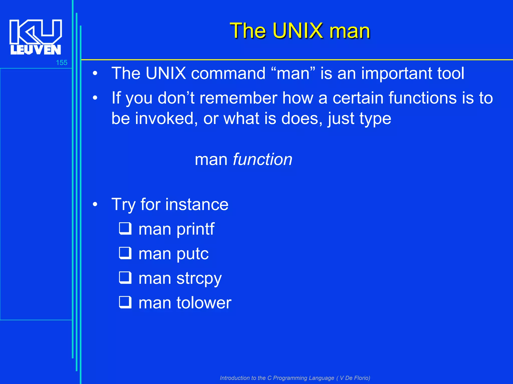 The UNIX man
155

• The UNIX command “man” is an important tool
• If you don’t remember how a certain functions is to
be invoked, or what is does, just type
man function
• Try for instance
 man printf
 man putc
 man strcpy
 man tolower

Introduction to the C Programming Language ( V De Florio)

 