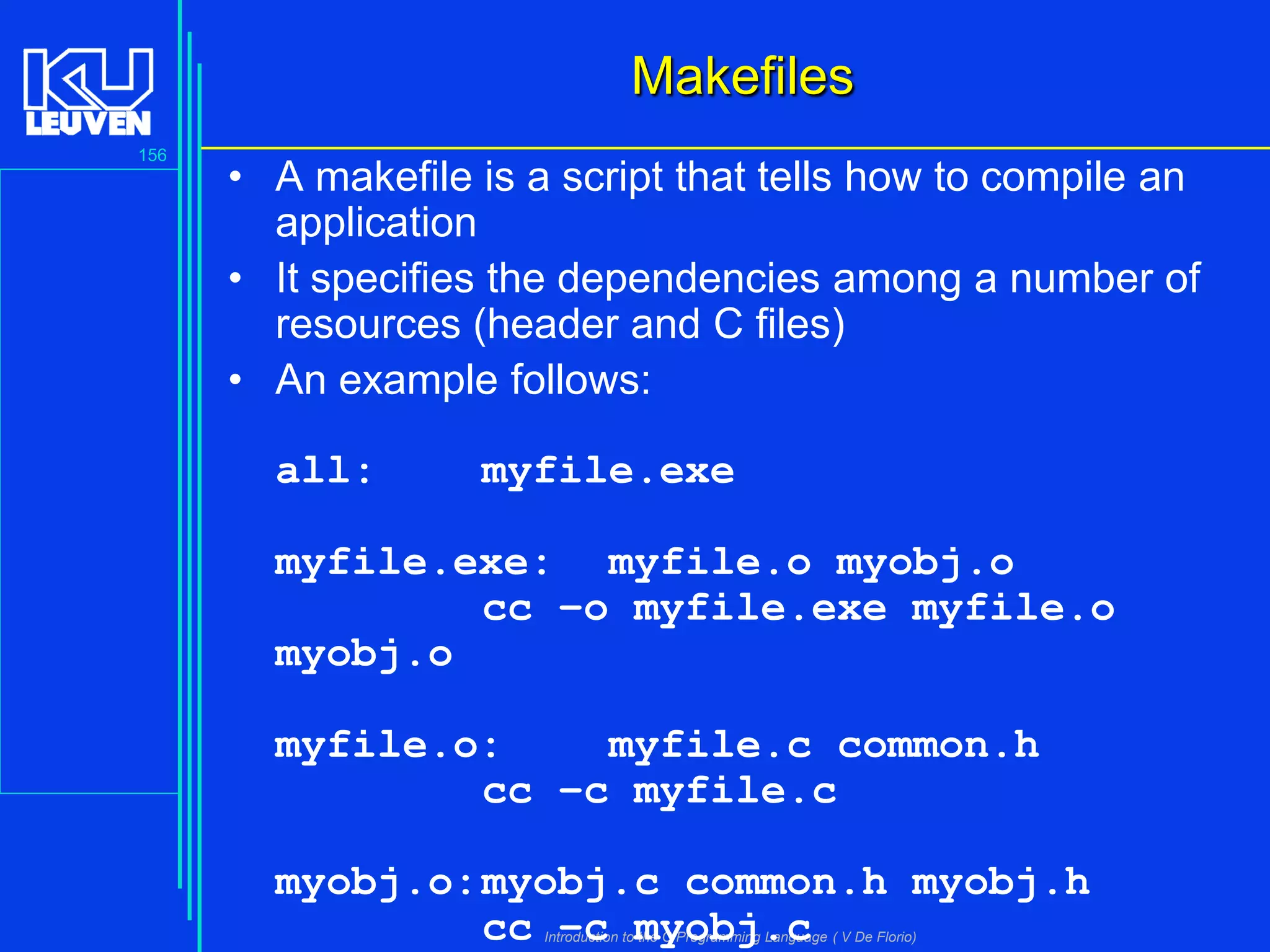 Makefiles
156

• A makefile is a script that tells how to compile an
application
• It specifies the dependencies among a number of
resources (header and C files)
• An example follows:
all:

myfile.exe

myfile.exe: myfile.o myobj.o
cc –o myfile.exe myfile.o
myobj.o

myfile.o:
myfile.c common.h
cc –c myfile.c
myobj.o: myobj.c common.h myobj.h
cc –c myobj.c
Introduction to the C Programming Language ( V De Florio)

 