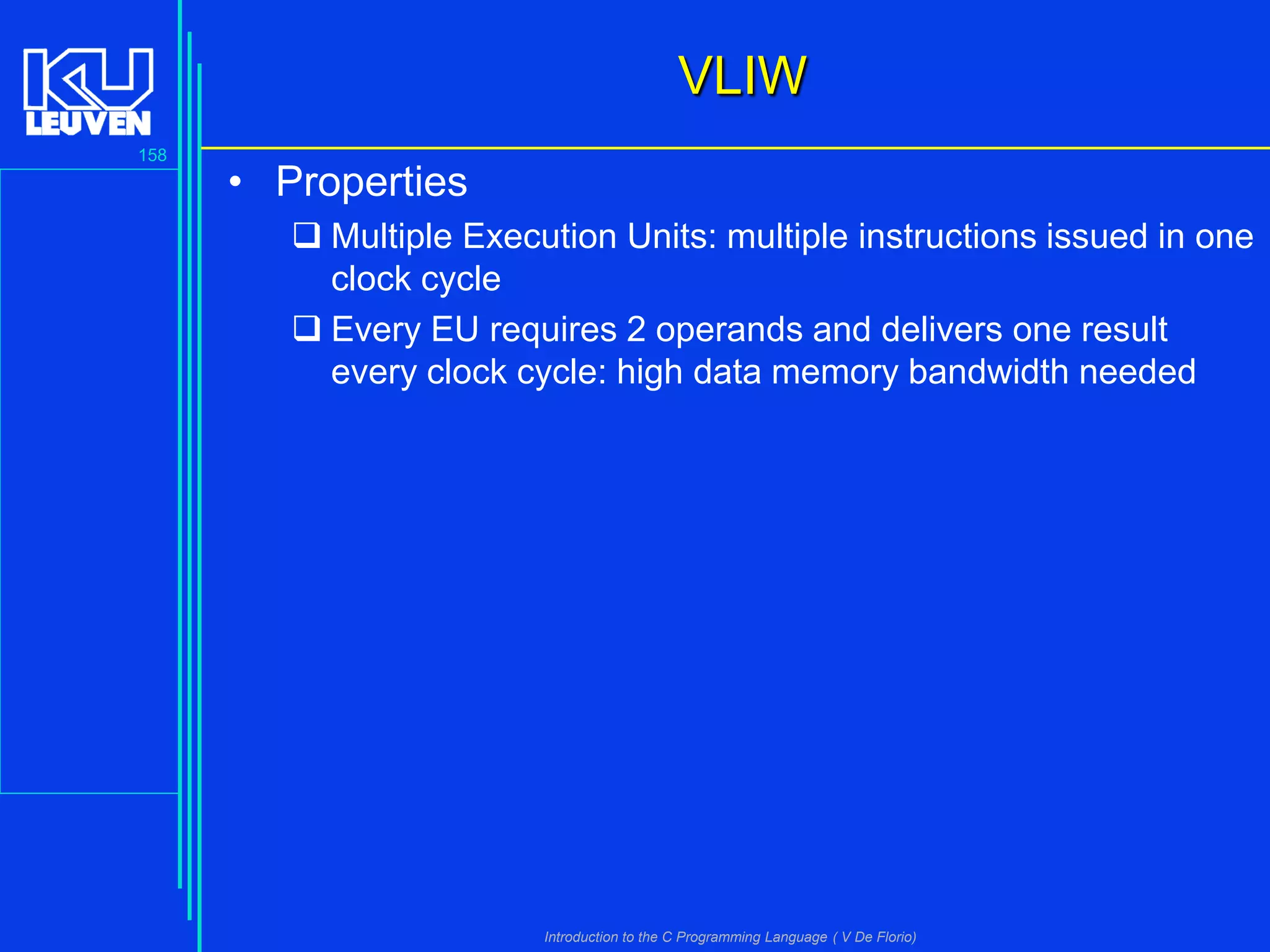 VLIW
158

• Properties
 Multiple Execution Units: multiple instructions issued in one
clock cycle
 Every EU requires 2 operands and delivers one result
every clock cycle: high data memory bandwidth needed

Introduction to the C Programming Language ( V De Florio)

 