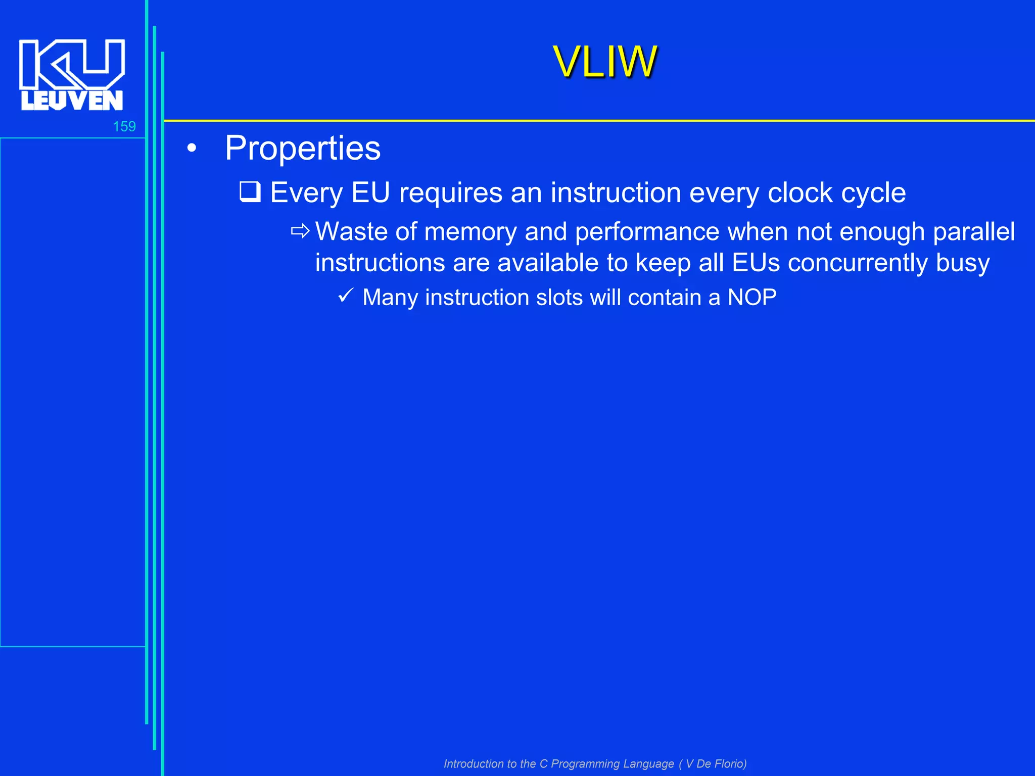 VLIW
159

• Properties
 Every EU requires an instruction every clock cycle
 Waste of memory and performance when not enough parallel
instructions are available to keep all EUs concurrently busy
 Many instruction slots will contain a NOP

Introduction to the C Programming Language ( V De Florio)

 