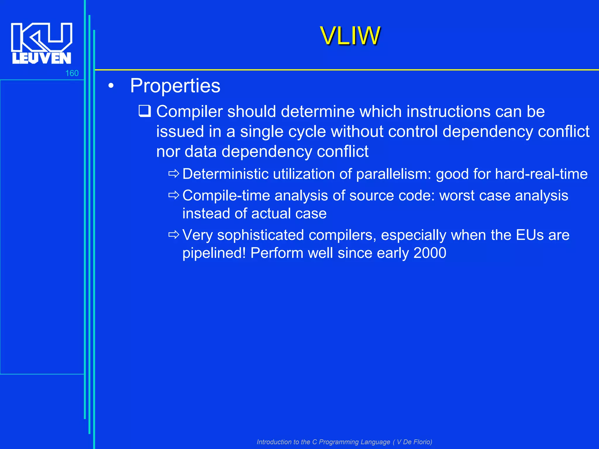 VLIW
160

• Properties
 Compiler should determine which instructions can be
issued in a single cycle without control dependency conflict
nor data dependency conflict
 Deterministic utilization of parallelism: good for hard-real-time
 Compile-time analysis of source code: worst case analysis
instead of actual case
 Very sophisticated compilers, especially when the EUs are
pipelined! Perform well since early 2000

Introduction to the C Programming Language ( V De Florio)

 