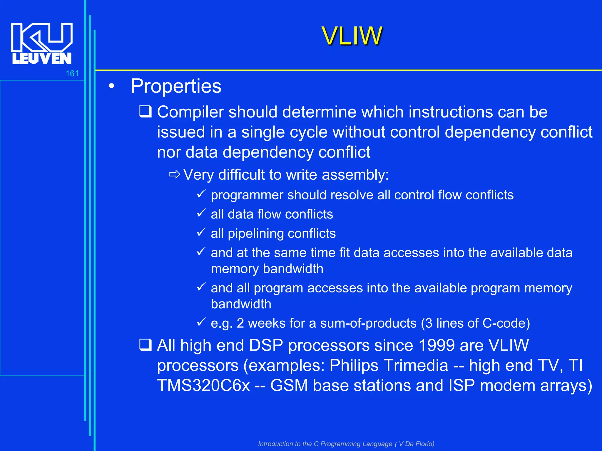 VLIW
161

• Properties
 Compiler should determine which instructions can be
issued in a single cycle without control dependency conflict
nor data dependency conflict
 Very difficult to write assembly:





programmer should resolve all control flow conflicts
all data flow conflicts
all pipelining conflicts
and at the same time fit data accesses into the available data
memory bandwidth
 and all program accesses into the available program memory
bandwidth
 e.g. 2 weeks for a sum-of-products (3 lines of C-code)

 All high end DSP processors since 1999 are VLIW
processors (examples: Philips Trimedia -- high end TV, TI
TMS320C6x -- GSM base stations and ISP modem arrays)

Introduction to the C Programming Language ( V De Florio)

 