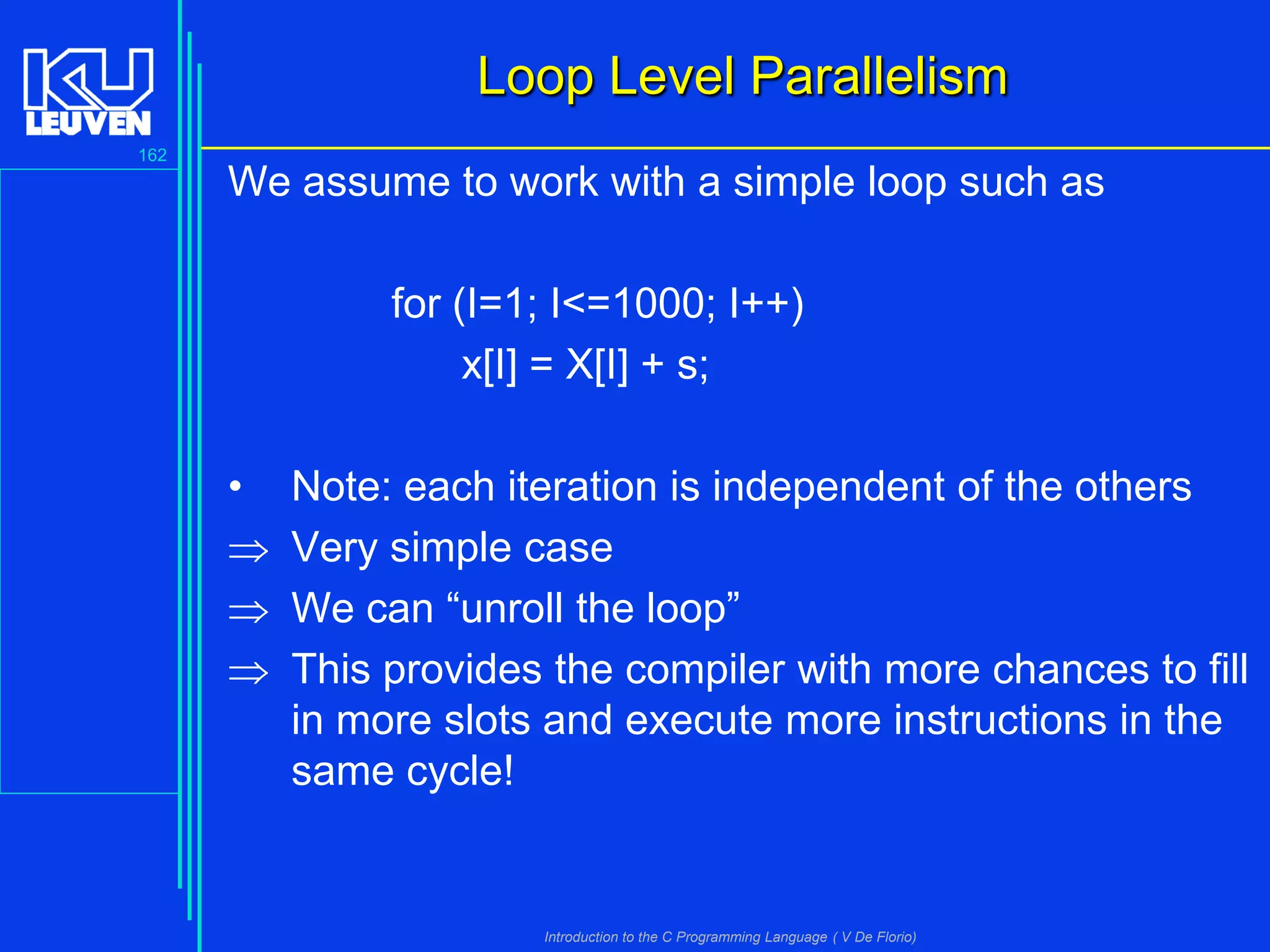 Loop Level Parallelism
162

We assume to work with a simple loop such as
for (I=1; I<=1000; I++)
x[I] = X[I] + s;
•




Note: each iteration is independent of the others
Very simple case
We can “unroll the loop”
This provides the compiler with more chances to fill
in more slots and execute more instructions in the
same cycle!

Introduction to the C Programming Language ( V De Florio)

 