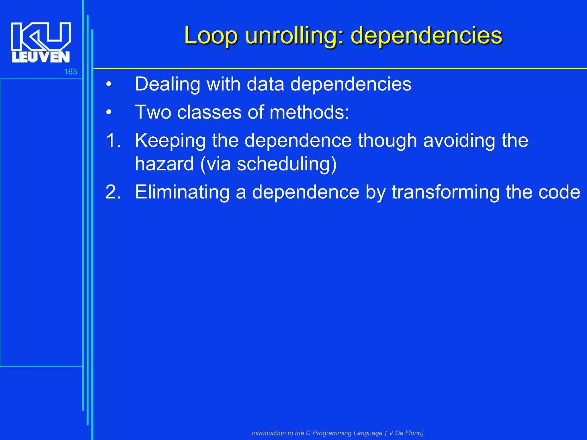 Loop unrolling: dependencies
163

• Dealing with data dependencies
• Two classes of methods:
1. Keeping the dependence though avoiding the
hazard (via scheduling)
2. Eliminating a dependence by transforming the code

Introduction to the C Programming Language ( V De Florio)

 