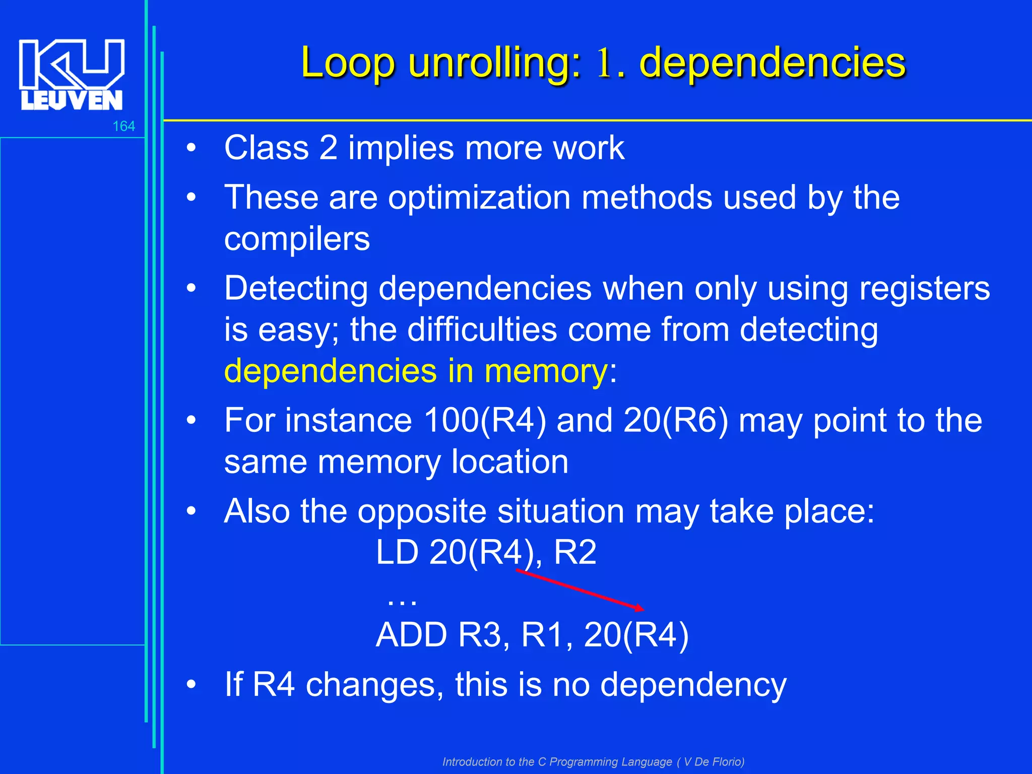 Loop unrolling: 1. dependencies
164

• Class 2 implies more work
• These are optimization methods used by the
compilers
• Detecting dependencies when only using registers
is easy; the difficulties come from detecting
dependencies in memory:
• For instance 100(R4) and 20(R6) may point to the
same memory location
• Also the opposite situation may take place:
LD 20(R4), R2
…
ADD R3, R1, 20(R4)
• If R4 changes, this is no dependency
Introduction to the C Programming Language ( V De Florio)

 