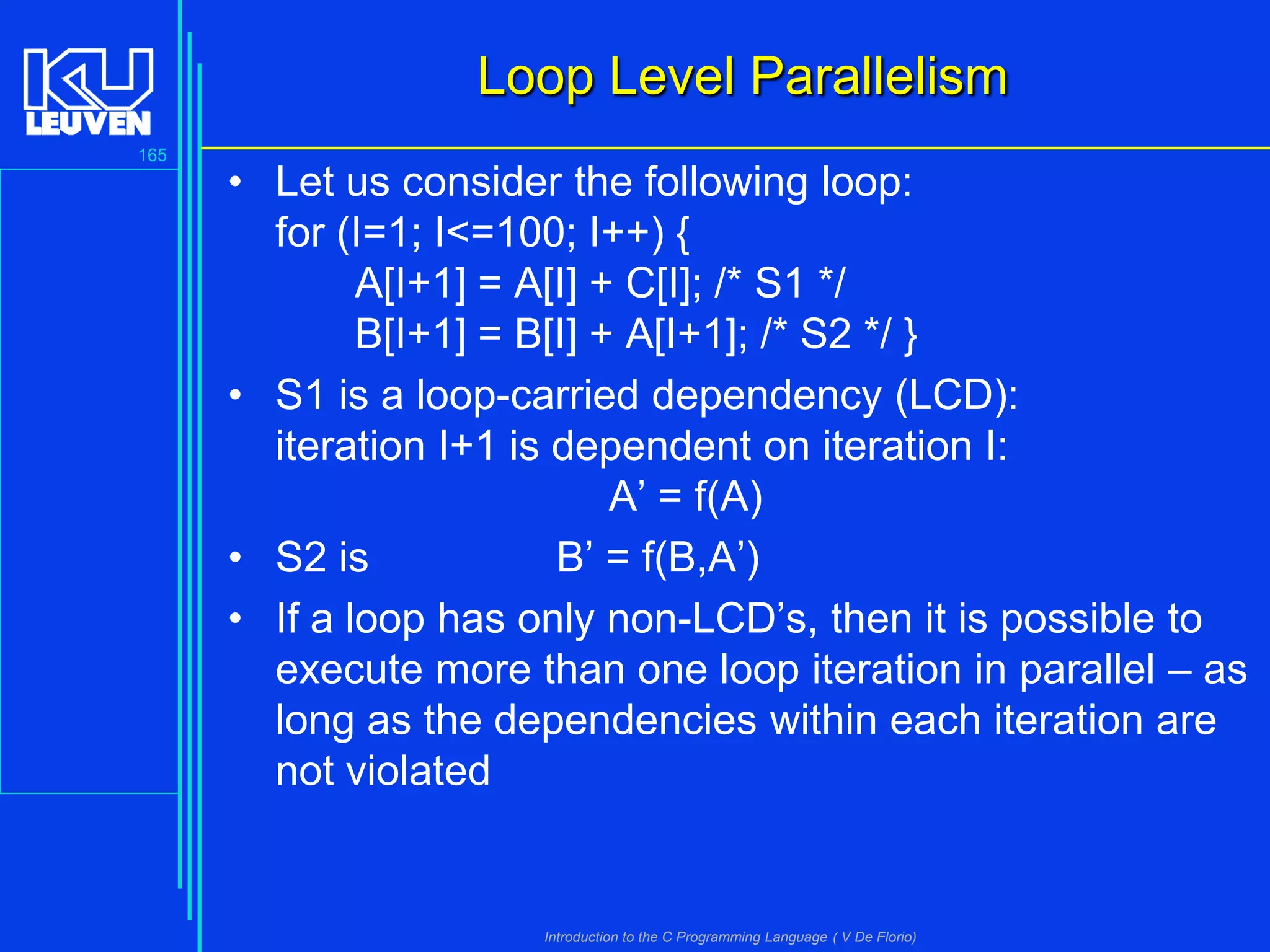 Loop Level Parallelism
165

• Let us consider the following loop:
for (I=1; I<=100; I++) {
A[I+1] = A[I] + C[I]; /* S1 */
B[I+1] = B[I] + A[I+1]; /* S2 */ }
• S1 is a loop-carried dependency (LCD):
iteration I+1 is dependent on iteration I:
A’ = f(A)
• S2 is
B’ = f(B,A’)
• If a loop has only non-LCD’s, then it is possible to
execute more than one loop iteration in parallel – as
long as the dependencies within each iteration are
not violated

Introduction to the C Programming Language ( V De Florio)

 