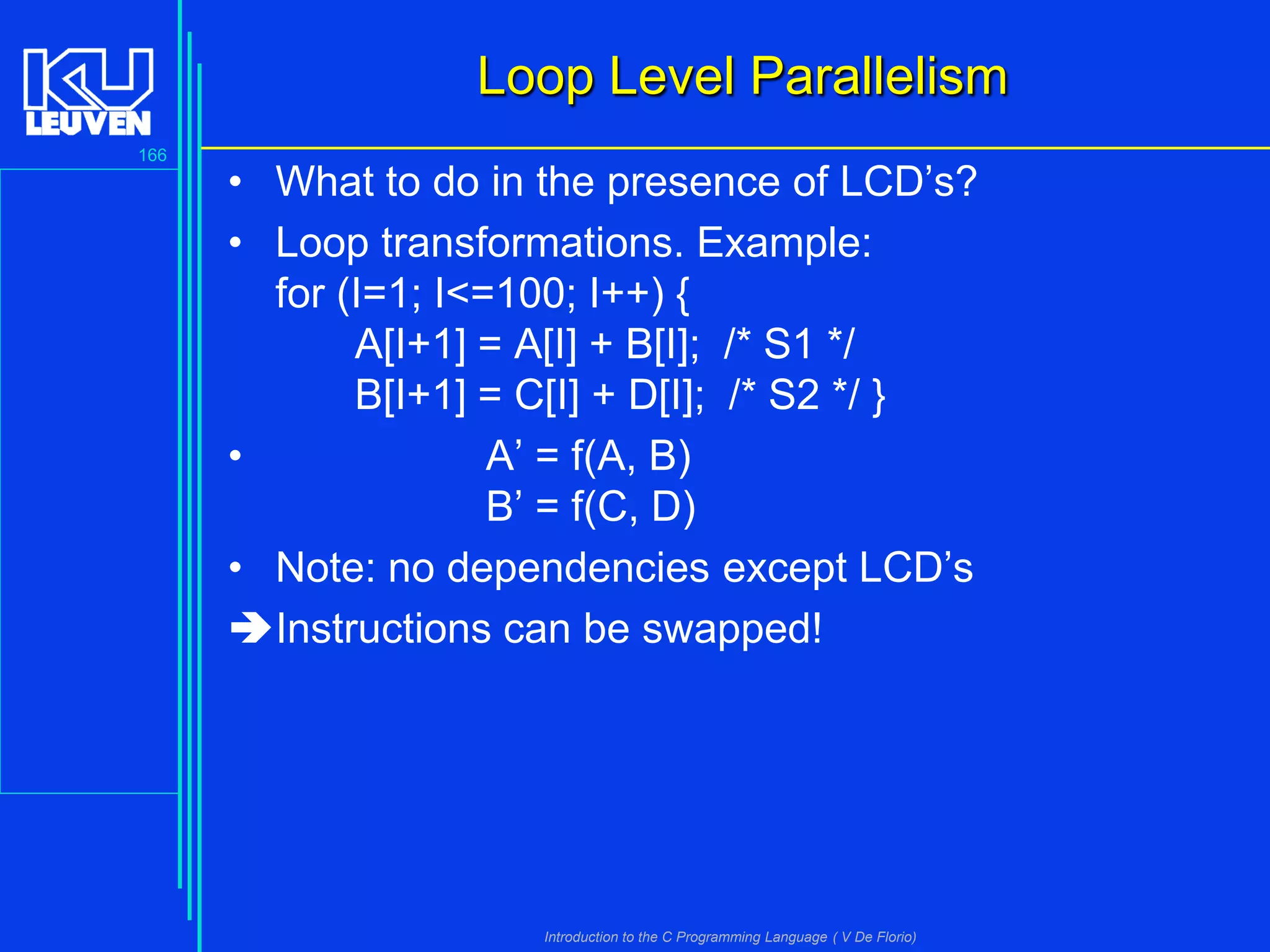 Loop Level Parallelism
166

• What to do in the presence of LCD’s?
• Loop transformations. Example:
for (I=1; I<=100; I++) {
A[I+1] = A[I] + B[I]; /* S1 */
B[I+1] = C[I] + D[I]; /* S2 */ }
•
A’ = f(A, B)
B’ = f(C, D)
• Note: no dependencies except LCD’s
Instructions can be swapped!

Introduction to the C Programming Language ( V De Florio)

 