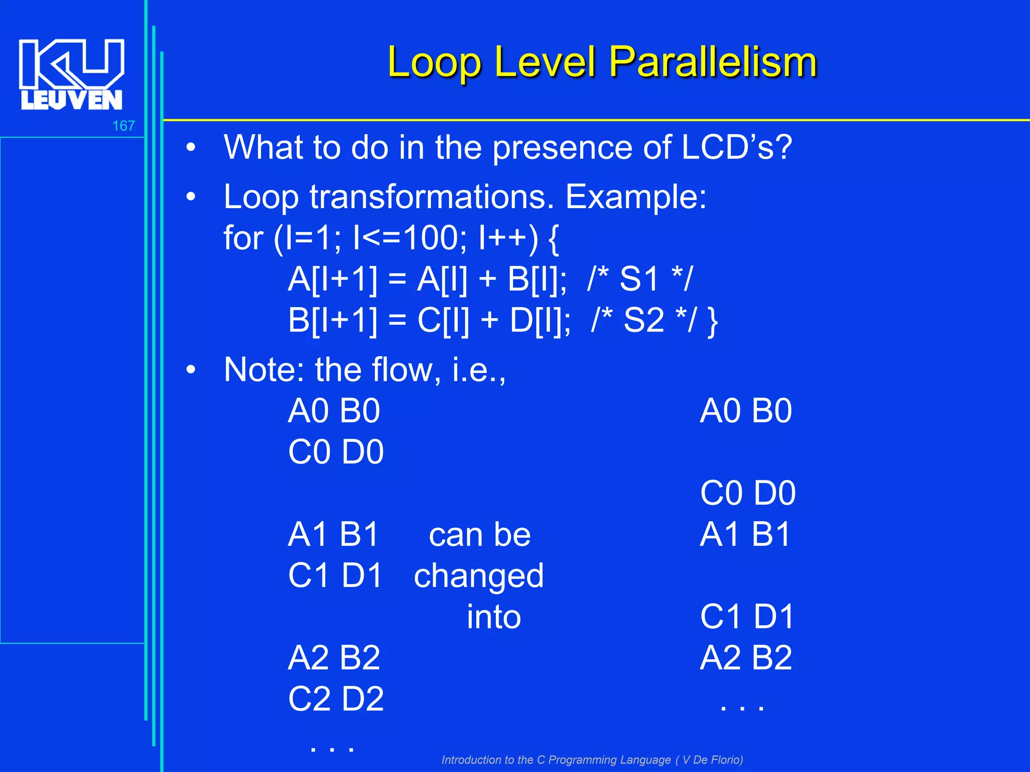 Loop Level Parallelism
167

• What to do in the presence of LCD’s?
• Loop transformations. Example:
for (I=1; I<=100; I++) {
A[I+1] = A[I] + B[I]; /* S1 */
B[I+1] = C[I] + D[I]; /* S2 */ }
• Note: the flow, i.e.,
A0 B0
A0 B0
C0 D0
C0 D0
A1 B1 can be
A1 B1
C1 D1 changed
into
C1 D1
A2 B2
A2 B2
C2 D2
...
...
Introduction to the C Programming Language ( V De Florio)

 