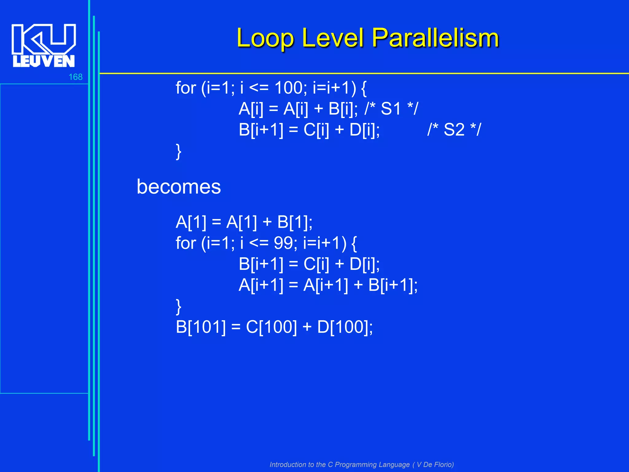 Loop Level Parallelism
168

for (i=1; i <= 100; i=i+1) {
A[i] = A[i] + B[i]; /* S1 */
B[i+1] = C[i] + D[i];
/* S2 */
}

becomes
A[1] = A[1] + B[1];
for (i=1; i <= 99; i=i+1) {
B[i+1] = C[i] + D[i];
A[i+1] = A[i+1] + B[i+1];
}
B[101] = C[100] + D[100];

Introduction to the C Programming Language ( V De Florio)

 