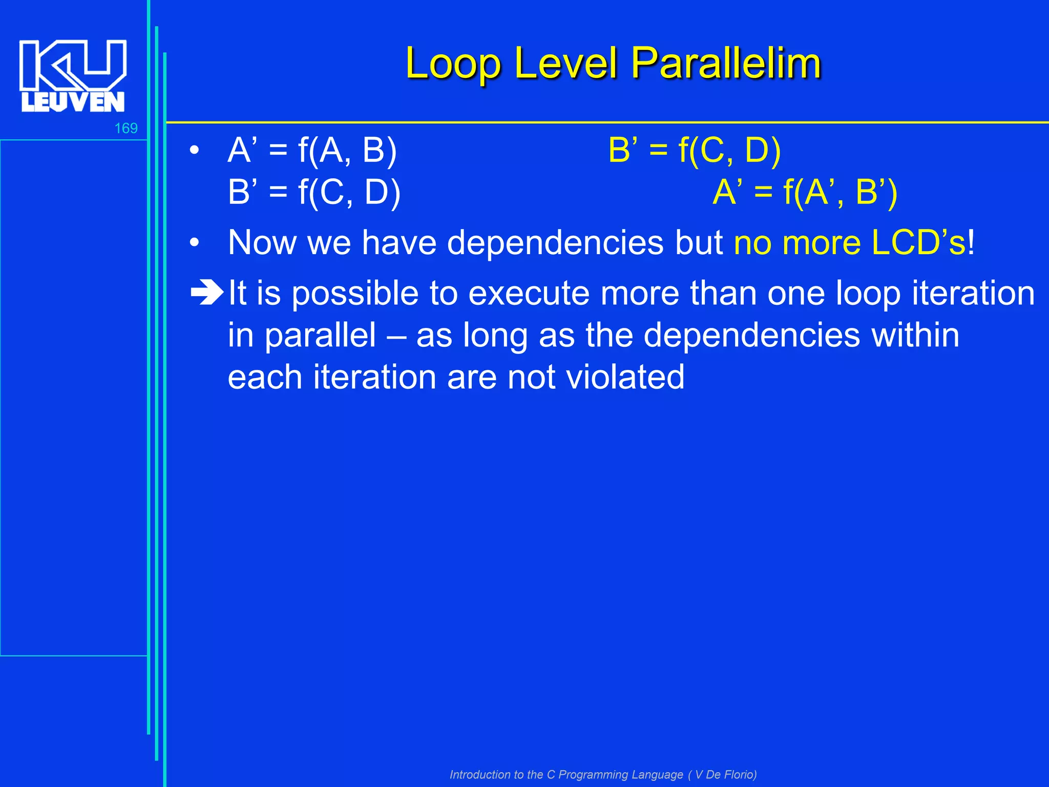 Loop Level Parallelim
169

• A’ = f(A, B)
B’ = f(C, D)
B’ = f(C, D)
A’ = f(A’, B’)
• Now we have dependencies but no more LCD’s!
It is possible to execute more than one loop iteration
in parallel – as long as the dependencies within
each iteration are not violated

Introduction to the C Programming Language ( V De Florio)

 