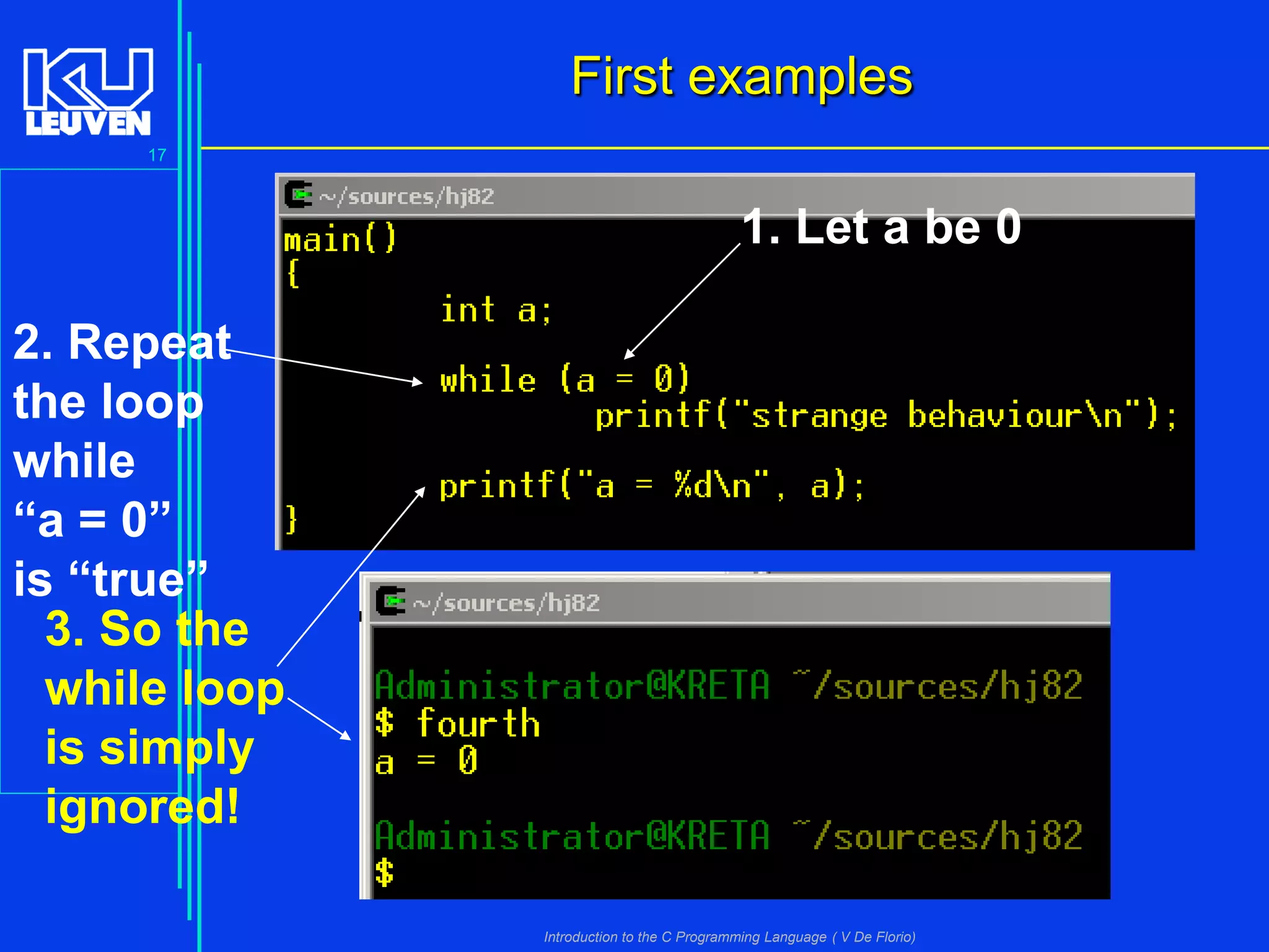 First examples
17

1. Let a be 0
2. Repeat
the loop
while
“a = 0”
is “true”
3. So the
while loop
is simply
ignored!
Introduction to the C Programming Language ( V De Florio)

 