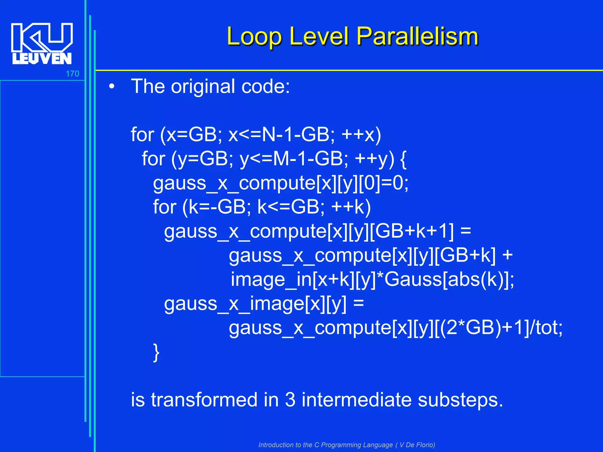 Loop Level Parallelism
170

• The original code:
for (x=GB; x<=N-1-GB; ++x)
for (y=GB; y<=M-1-GB; ++y) {
gauss_x_compute[x][y][0]=0;
for (k=-GB; k<=GB; ++k)
gauss_x_compute[x][y][GB+k+1] =
gauss_x_compute[x][y][GB+k] +
image_in[x+k][y]*Gauss[abs(k)];
gauss_x_image[x][y] =
gauss_x_compute[x][y][(2*GB)+1]/tot;
}
is transformed in 3 intermediate substeps.
Introduction to the C Programming Language ( V De Florio)

 