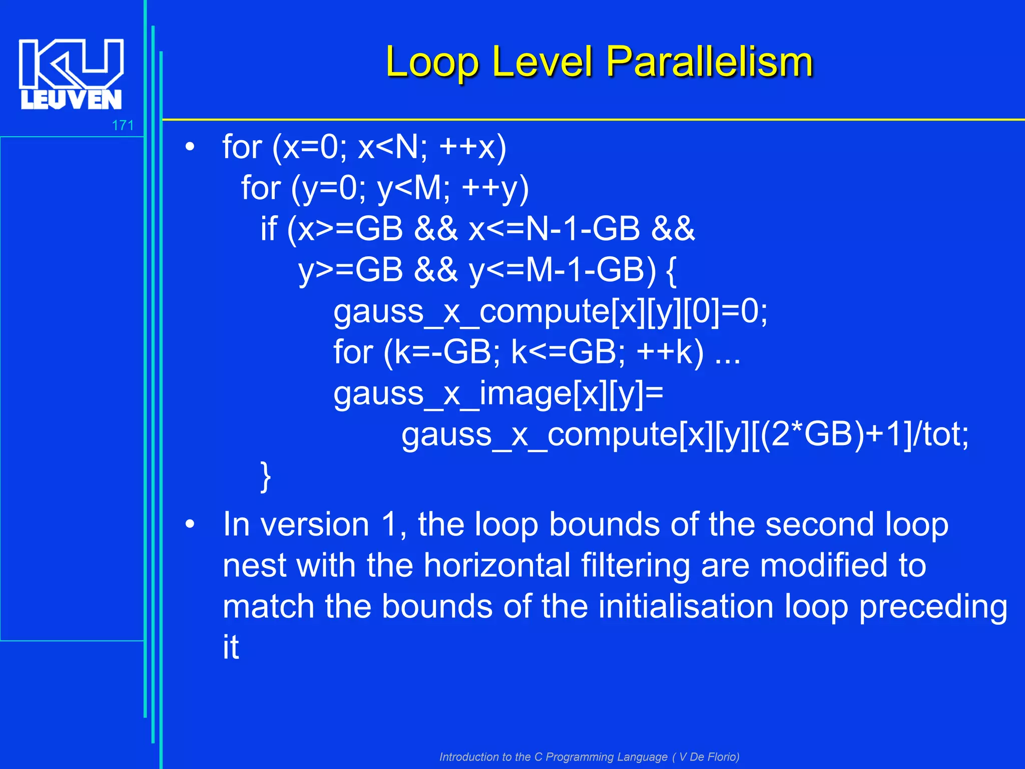 Loop Level Parallelism
171

• for (x=0; x<N; ++x)
for (y=0; y<M; ++y)
if (x>=GB && x<=N-1-GB &&
y>=GB && y<=M-1-GB) {
gauss_x_compute[x][y][0]=0;
for (k=-GB; k<=GB; ++k) ...
gauss_x_image[x][y]=
gauss_x_compute[x][y][(2*GB)+1]/tot;
}
• In version 1, the loop bounds of the second loop
nest with the horizontal filtering are modified to
match the bounds of the initialisation loop preceding
it

Introduction to the C Programming Language ( V De Florio)

 
