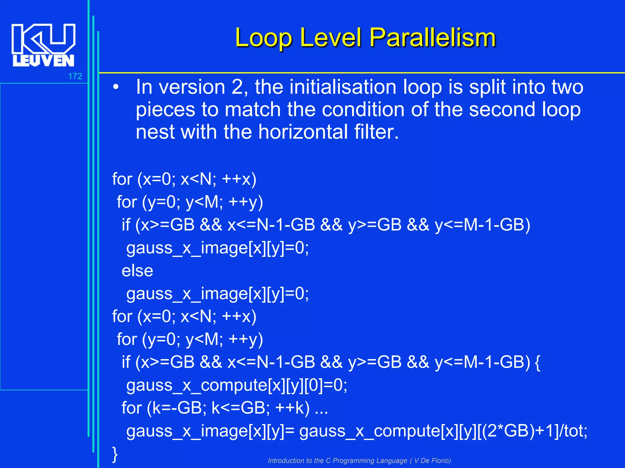 Loop Level Parallelism
172

• In version 2, the initialisation loop is split into two
pieces to match the condition of the second loop
nest with the horizontal filter.
for (x=0; x<N; ++x)
for (y=0; y<M; ++y)
if (x>=GB && x<=N-1-GB && y>=GB && y<=M-1-GB)
gauss_x_image[x][y]=0;
else
gauss_x_image[x][y]=0;
for (x=0; x<N; ++x)
for (y=0; y<M; ++y)
if (x>=GB && x<=N-1-GB && y>=GB && y<=M-1-GB) {
gauss_x_compute[x][y][0]=0;
for (k=-GB; k<=GB; ++k) ...
gauss_x_image[x][y]= gauss_x_compute[x][y][(2*GB)+1]/tot;
}
Introduction to the C Programming Language ( V De Florio)

 
