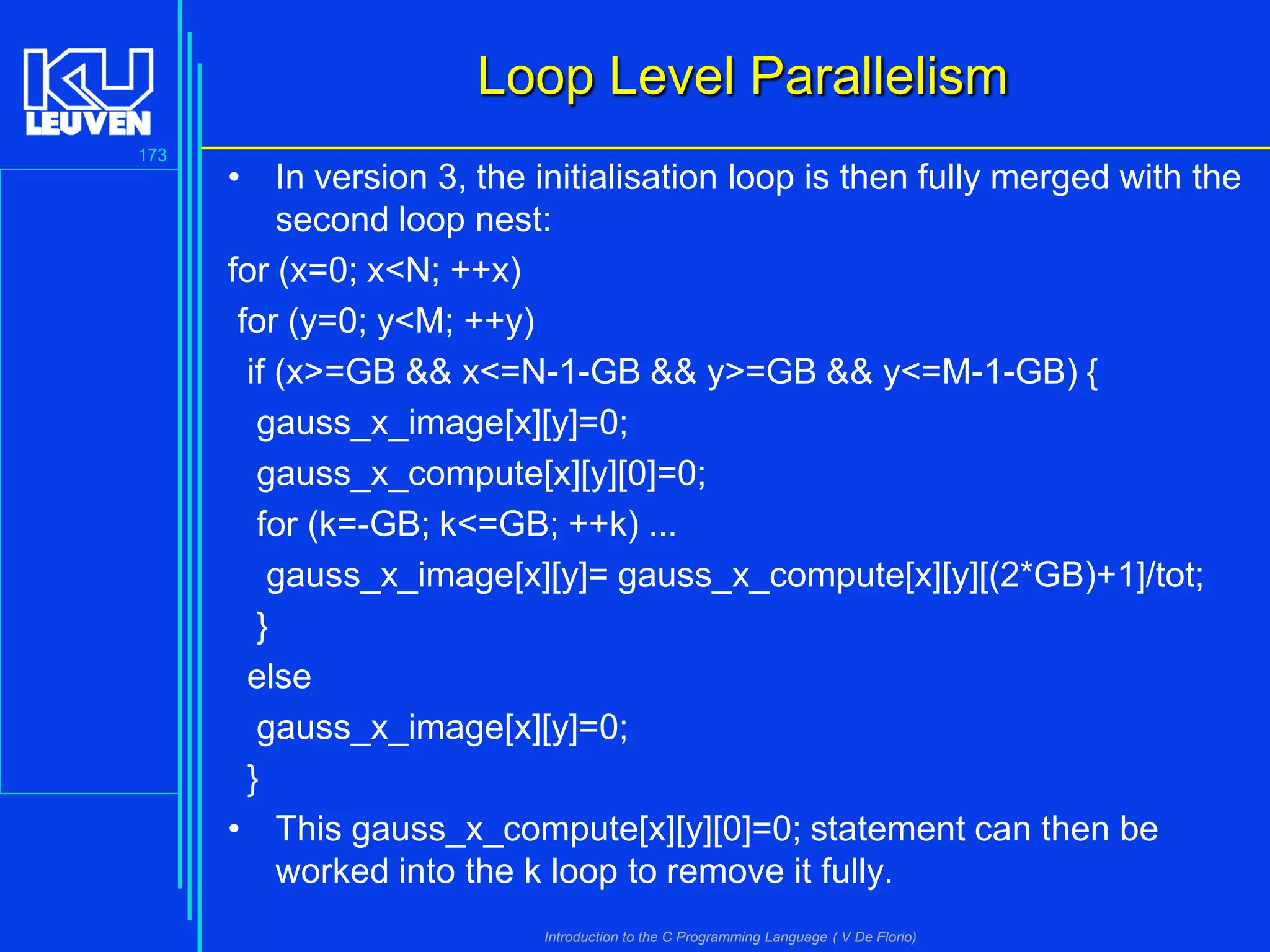 Loop Level Parallelism
173

• In version 3, the initialisation loop is then fully merged with the
second loop nest:
for (x=0; x<N; ++x)
for (y=0; y<M; ++y)
if (x>=GB && x<=N-1-GB && y>=GB && y<=M-1-GB) {
gauss_x_image[x][y]=0;
gauss_x_compute[x][y][0]=0;
for (k=-GB; k<=GB; ++k) ...
gauss_x_image[x][y]= gauss_x_compute[x][y][(2*GB)+1]/tot;
}
else
gauss_x_image[x][y]=0;
}
• This gauss_x_compute[x][y][0]=0; statement can then be
worked into the k loop to remove it fully.
Introduction to the C Programming Language ( V De Florio)

 