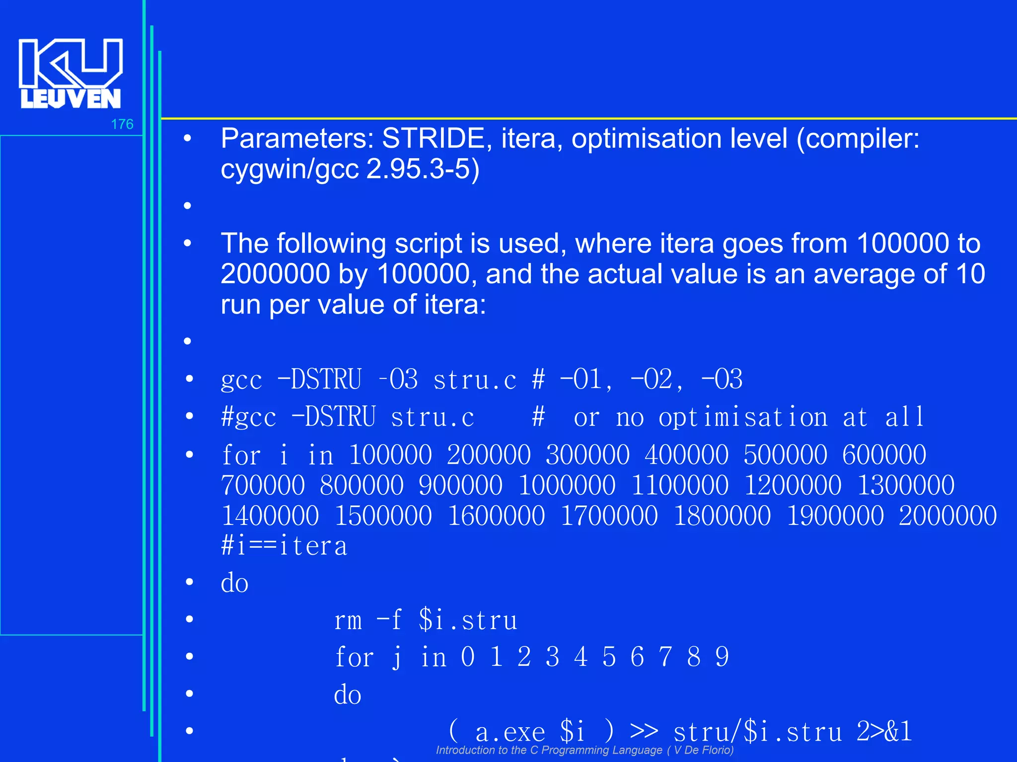 176

• Parameters: STRIDE, itera, optimisation level (compiler:
cygwin/gcc 2.95.3-5)
•
• The following script is used, where itera goes from 100000 to
2000000 by 100000, and the actual value is an average of 10
run per value of itera:
•
• gcc -DSTRU –O3 stru.c # -O1, -O2, -O3
• #gcc -DSTRU stru.c
# or no optimisation at all
• for i in 100000 200000 300000 400000 500000 600000
700000 800000 900000 1000000 1100000 1200000 1300000
1400000 1500000 1600000 1700000 1800000 1900000 2000000
#i==itera
• do
•
rm -f $i.stru
•
for j in 0 1 2 3 4 5 6 7 8 9
•
do
•
( a.exe $i ) >> stru/$i.stru 2>&1
Introduction to the C Programming Language ( V De Florio)

 