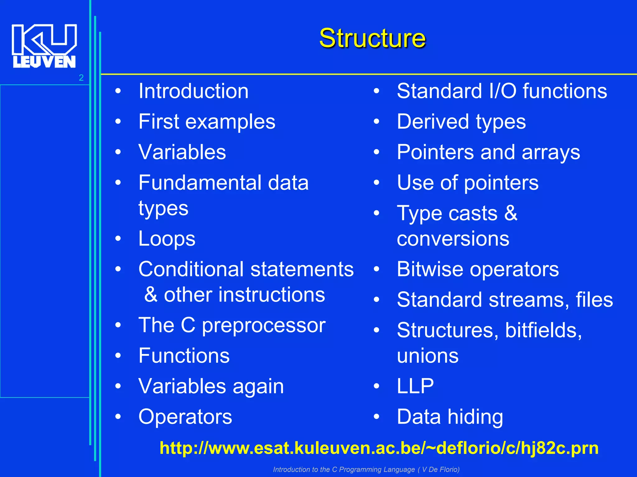 Structure
2

•
•
•
•
•
•
•
•
•
•

Introduction
First examples
Variables
Fundamental data
types
Loops
Conditional statements
& other instructions
The C preprocessor
Functions
Variables again
Operators

•
•
•
•
•

•
•
•
•
•

Standard I/O functions
Derived types
Pointers and arrays
Use of pointers
Type casts &
conversions
Bitwise operators
Standard streams, files
Structures, bitfields,
unions
LLP
Data hiding

http://www.esat.kuleuven.ac.be/~deflorio/c/hj82c.prn
Introduction to the C Programming Language ( V De Florio)

 