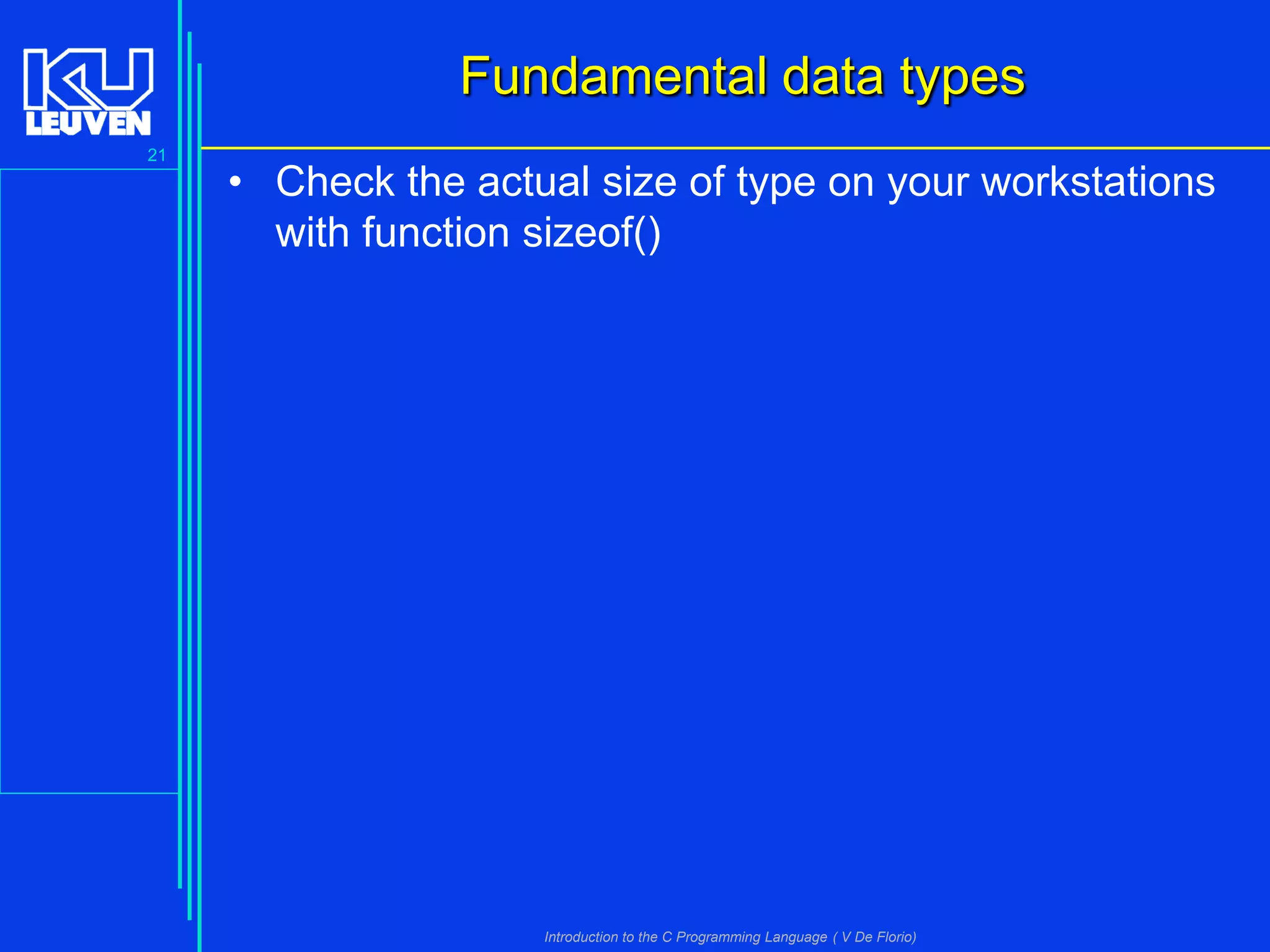 Fundamental data types
21

• Check the actual size of type on your workstations
with function sizeof()

Introduction to the C Programming Language ( V De Florio)

 
