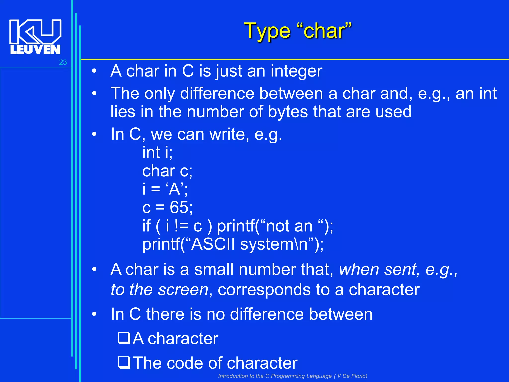 Type “char”
23

• A char in C is just an integer
• The only difference between a char and, e.g., an int
lies in the number of bytes that are used
• In C, we can write, e.g.
int i;
char c;
i = ‘A’;
c = 65;
if ( i != c ) printf(“not an “);
printf(“ASCII systemn”);
• A char is a small number that, when sent, e.g.,
to the screen, corresponds to a character
• In C there is no difference between
A character
The code of character
Introduction to the C Programming Language ( V De Florio)

 