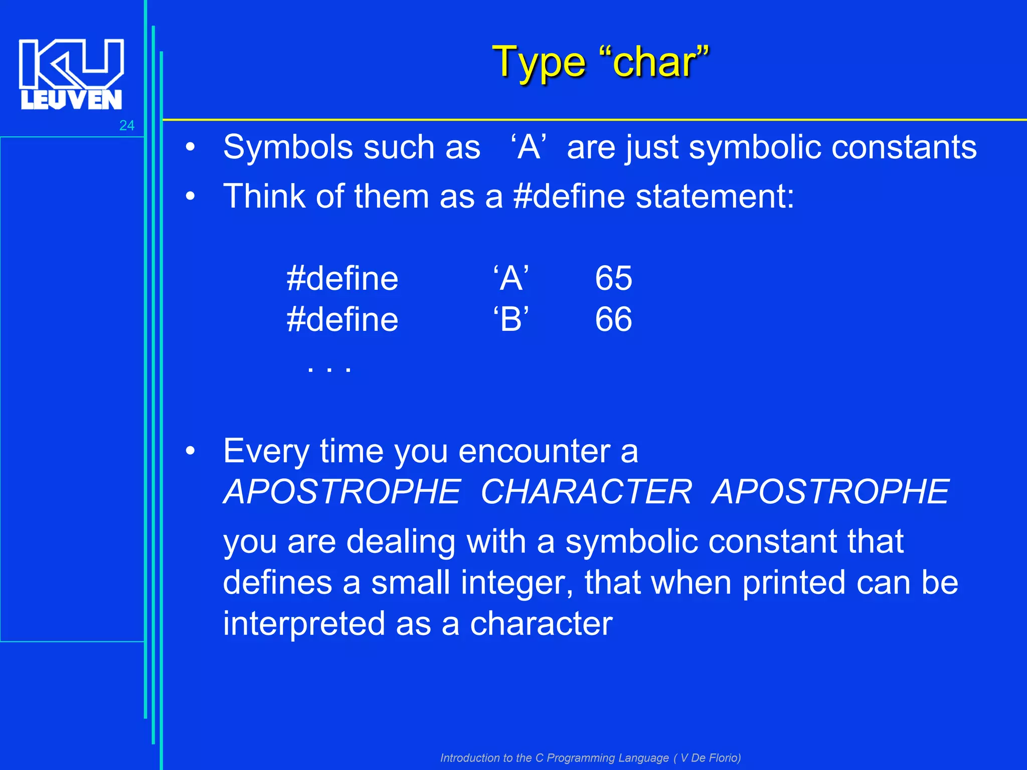 Type “char”
24

• Symbols such as ‘A’ are just symbolic constants
• Think of them as a #define statement:
#define
#define
...

‘A’
‘B’

65
66

• Every time you encounter a
APOSTROPHE CHARACTER APOSTROPHE
you are dealing with a symbolic constant that
defines a small integer, that when printed can be
interpreted as a character

Introduction to the C Programming Language ( V De Florio)

 