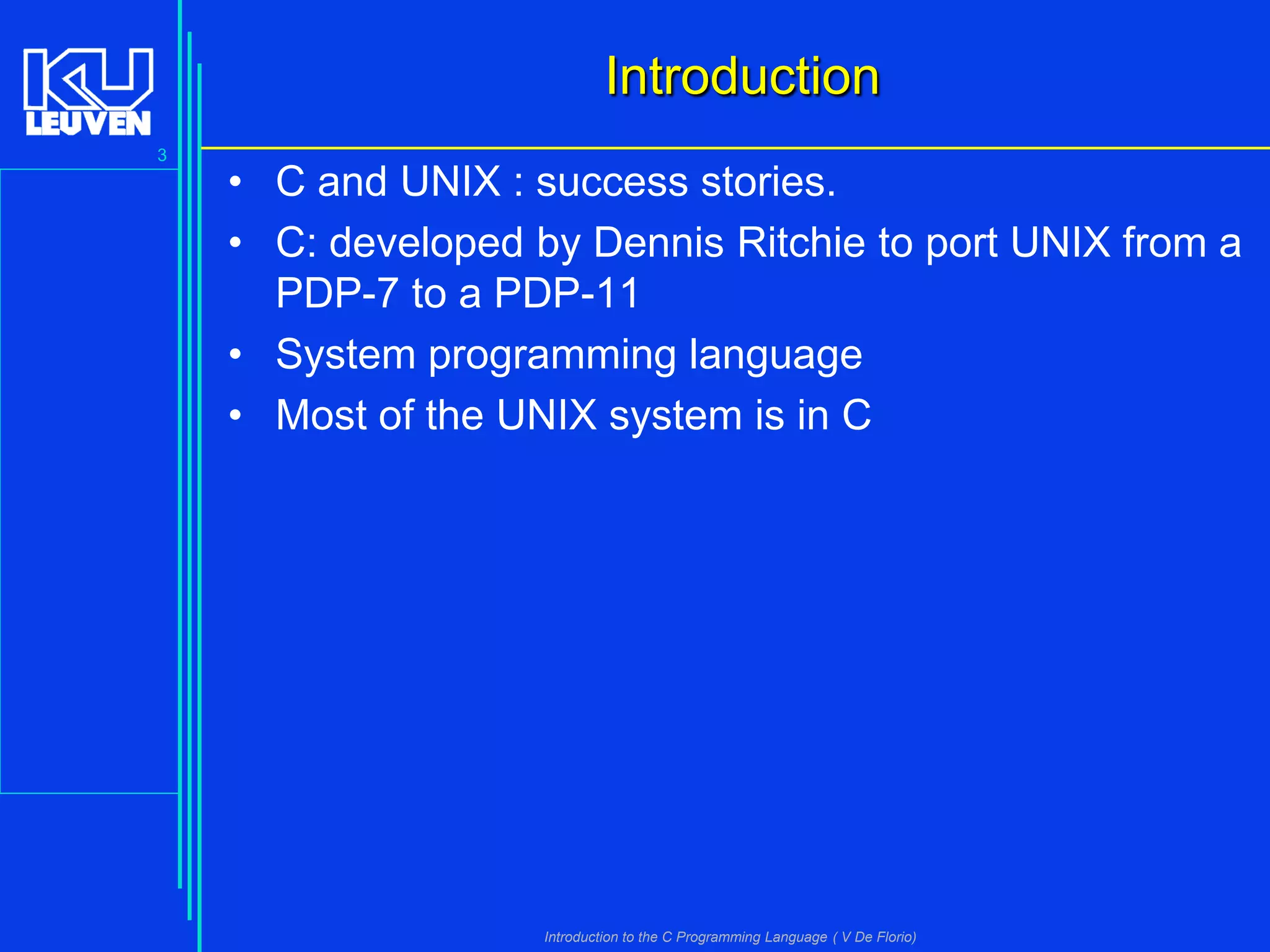 Introduction
3

• C and UNIX : success stories.
• C: developed by Dennis Ritchie to port UNIX from a
PDP-7 to a PDP-11
• System programming language
• Most of the UNIX system is in C

Introduction to the C Programming Language ( V De Florio)

 