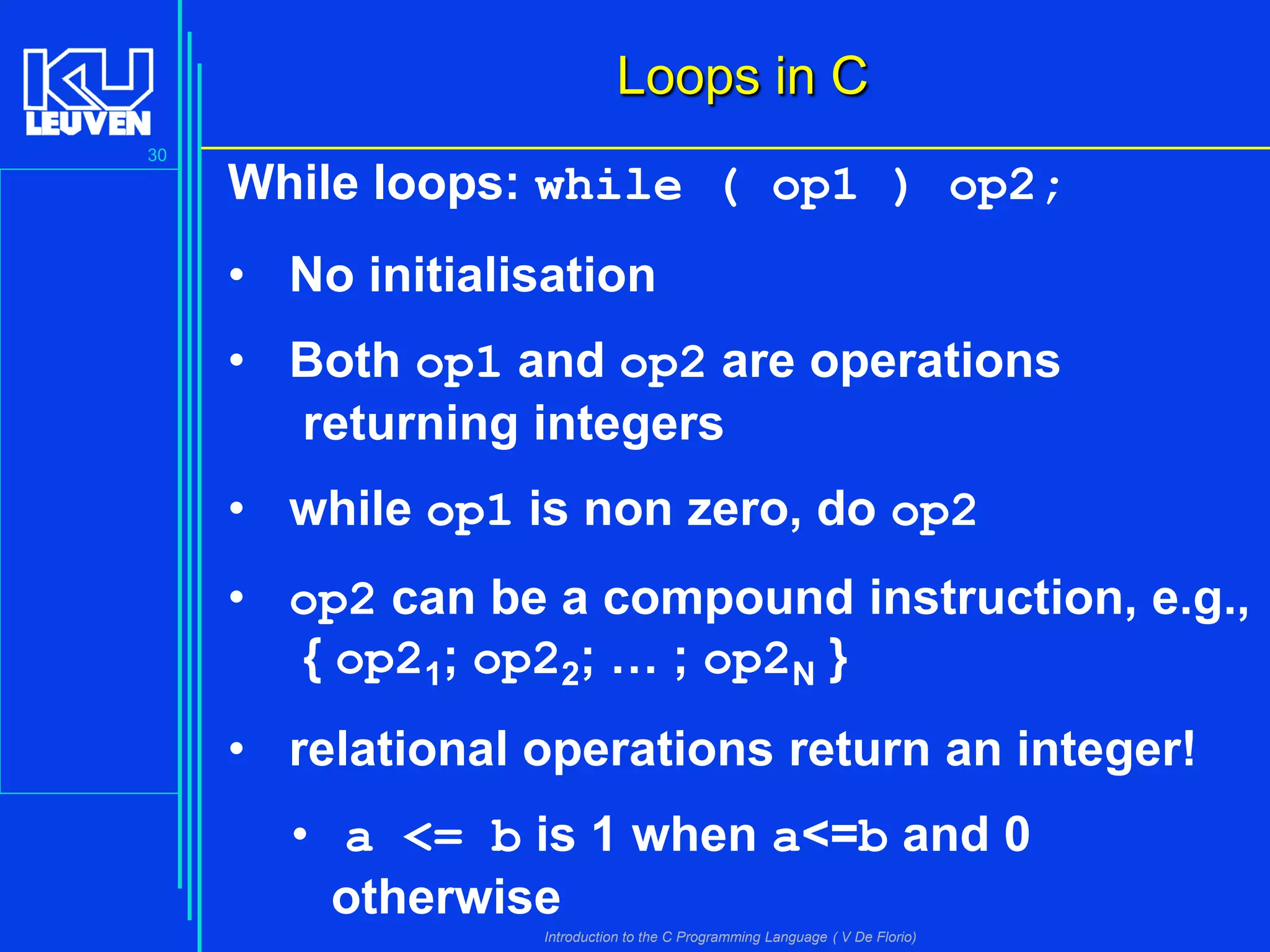 Loops in C
30

While loops: while ( op1 ) op2;
• No initialisation

• Both op1 and op2 are operations
returning integers
• while op1 is non zero, do op2
• op2 can be a compound instruction, e.g.,
{ op21; op22; … ; op2N }
• relational operations return an integer!
• a <= b is 1 when a<=b and 0
otherwise
Introduction to the C Programming Language ( V De Florio)

 