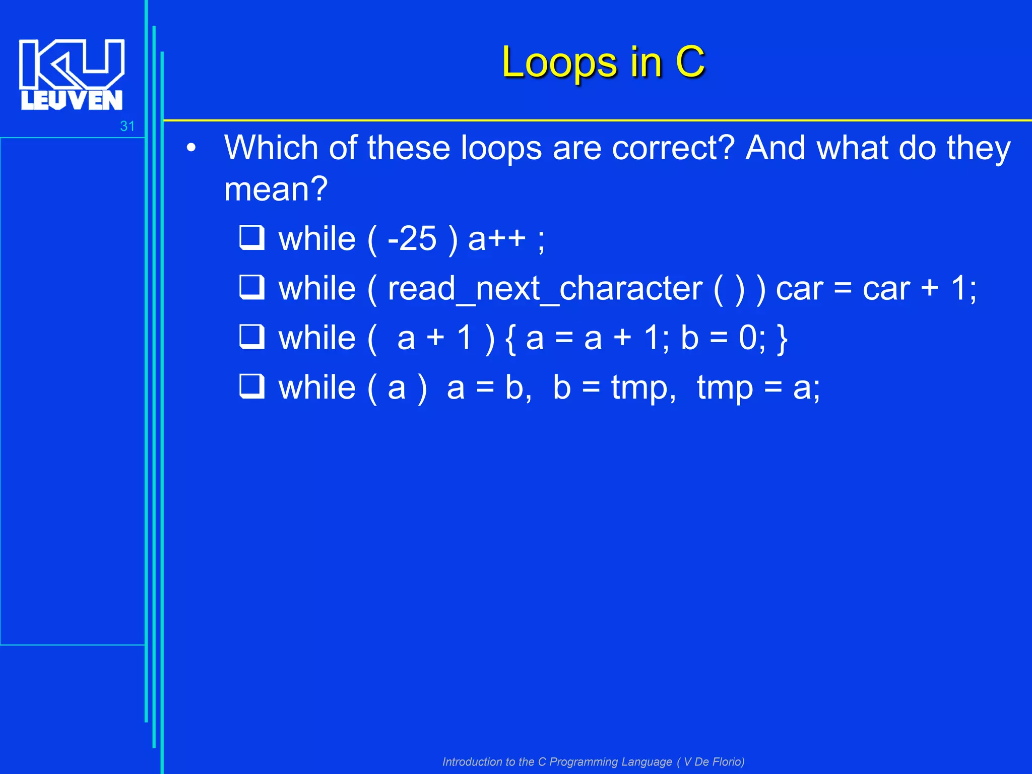 Loops in C
31

• Which of these loops are correct? And what do they
mean?
 while ( -25 ) a++ ;
 while ( read_next_character ( ) ) car = car + 1;
 while ( a + 1 ) { a = a + 1; b = 0; }
 while ( a ) a = b, b = tmp, tmp = a;

Introduction to the C Programming Language ( V De Florio)

 