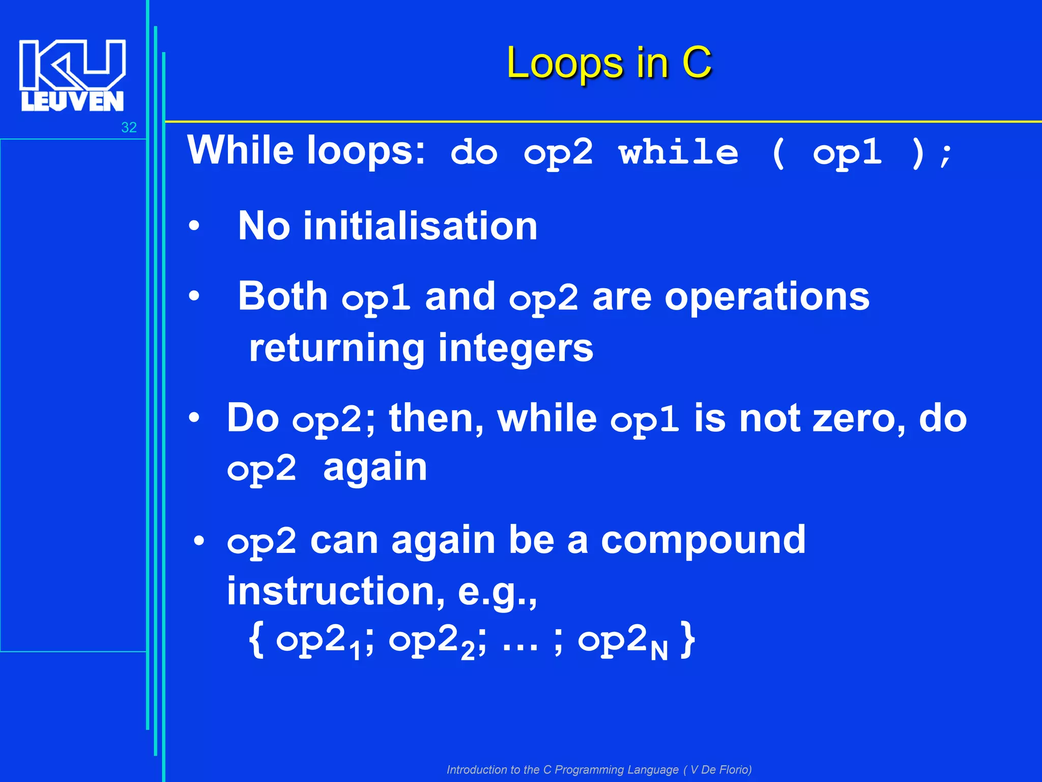 Loops in C
32

While loops: do op2 while ( op1 );
• No initialisation

• Both op1 and op2 are operations
returning integers
• Do op2; then, while op1 is not zero, do
op2 again
• op2 can again be a compound
instruction, e.g.,
{ op21; op22; … ; op2N }
Introduction to the C Programming Language ( V De Florio)

 