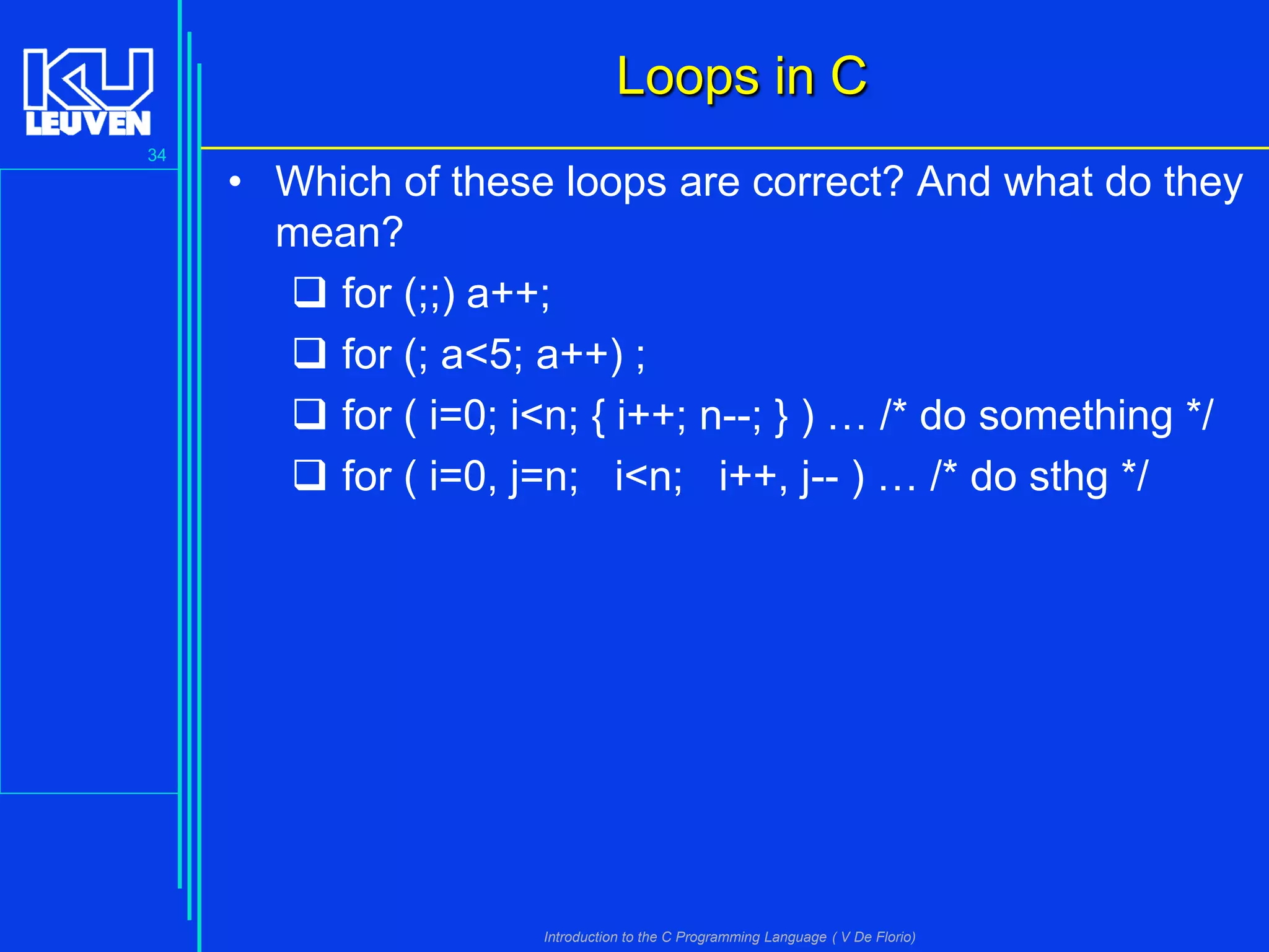 Loops in C
34

• Which of these loops are correct? And what do they
mean?
 for (;;) a++;
 for (; a<5; a++) ;
 for ( i=0; i<n; { i++; n--; } ) … /* do something */
 for ( i=0, j=n; i<n; i++, j-- ) … /* do sthg */

Introduction to the C Programming Language ( V De Florio)

 